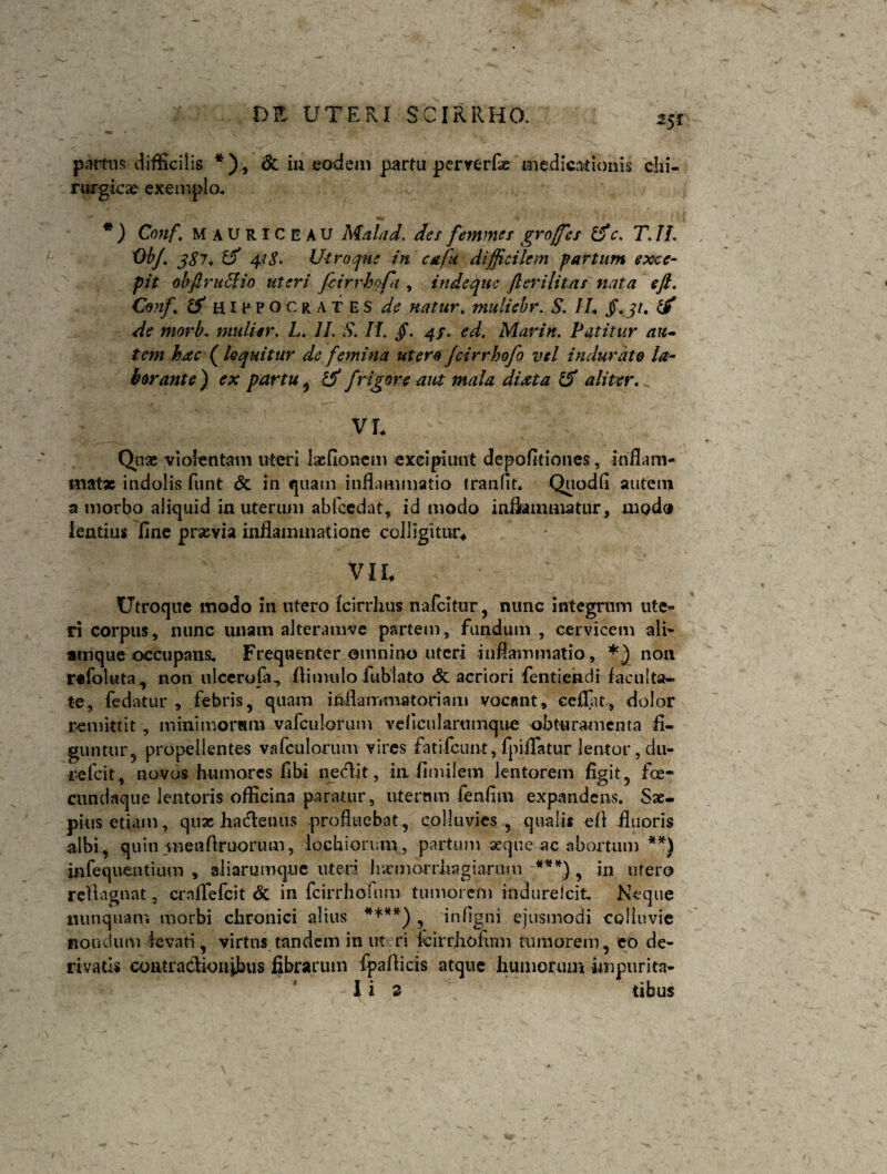 partas difficilis *), & in eadem partu pcrverfae medicationis chi¬ rurgica? exemplo. *) Conf. Mauriceau Malad. des feminet groffes i$c. T. JL Ob/. 387. 418. Utroque in c&fu difficilem partum exce¬ pit obftrucHo uteri fcirrhofa , indeque fler i litat nata eft. Conf. tS HIPPOCRATES de natur. muliebr. S. II. Jf. 31. de morb. mulier, L. II. S. II. /. 4/. ed. Alar in. Patitur au» tem hac (loquitur de femina utero Jcirrhofo vel indurato la¬ borante) ex partu , 1$ frigore aut mala di at a & aliter. VT* Qnae violentam uteri lasfionem excipiunt depolitiones, inflam¬ matae indolis funt & induam inflammatio tranflt* Quodfi autem a morbo aliquid in uterum abfcedat, id modo inflammatur, modo lentius flne praevia inflammatione colligitur* VIL Utroque modo in utero fcirrhus nafcitur, nunc integrum ute¬ ri corpus, nunc unatn alteramve partem, fundum , cervicem ali- atnque occupans. Frequenter omnino uteri inflammatio, *) non refoluta, non ulcerofa, flimulo fublato & acriori fentiendi faculta¬ te, fedatur , febris, quam inflammatoriam vocant, ecflat, dolor remittit, minimorum vafculorum veficularumque obturamenta fi¬ guntur 5 propellentes vafculorum vires fatifcunt,fpiflatur lentor, du¬ re fcit, novos humores fibi nectit, in fimilem lentorem figit, foe- cnndaque lentoris officina paratur, uternm fenfim expandens. Sae¬ pius etiam, quae hactenus profluebat, colluvies., quali* efi fluoris albi, quin menftruorum, lochiorum, partum aeque ac abortum **) infeqnentium , aliarumque uteri lixmorrliagiarimi ** *) , in utero rellagnat, ernflefeit & in fcirrhoium tumorem indurefeit Neque nunquam morbi chronici alius ****) , inflgni ejusmodi colluvie nondum levati, virtus tandem in uteri kirrhofum tumorem, eo de¬ rivatis contractionibus fibrarum fpafticis atque humorum impuritn-