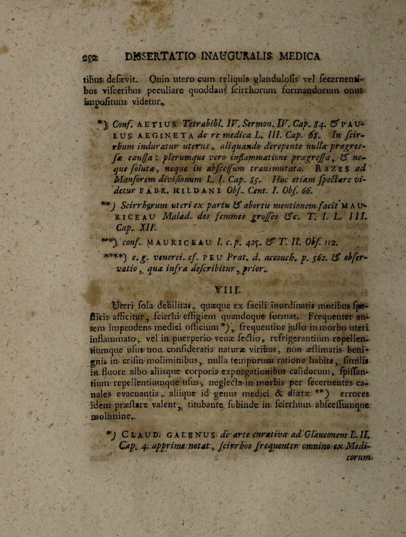 m- DBSERTATrQ INAtfGURALIS MEDICA tiBus> de&vitc Quin-utero cum reliquis* glandulofis vel fecernentf» bus vifcerihus peculiare quaddaui! fcirrkomm. formandorum onus- knpofitum videtur*. *)j Conf. A etius Tetrabibl. IV. Sermon. IV. Cap.. CfpAU- L u S‘. A E G i neta de re medica L. III. Cap. In feir- rhum induratur uterus,( aliquando derepente nulta pragres- f* caufca i. plerumque vero inflammatione pragrefja£f ne- que foluta r neque iri abfece/fum trans mutat a. R A Z e s ad Manforem divi/tonum L. L Cap.- Sf- Huc etiam fpeftarc vi- detur F AB R, H.I LDANI Obfl Cent. I. Obfl 66. **J Scirrhgrum uteri ex partu d abortu mentionem facit'U A u*> kice au Malad. des femmes groffes* dc.. T. L L. IIL Cap., XIIi conf , M AUitic EAU /. c.p. 42^ d T II. Obflm. ****)' e.g. venerei. cf. peu Prat. d. accouch-r p. 562. d obfer- vatio qua infra deferibitur 5 prior., YllL Uteri fola debilitas,, quasque ex facili inordinatis motibus fpn- fiicfe afficitur 'y_ fcirrhi' effigiem quandoque format*. Frequenter au¬ tem imprudens* medici officium y frequentior jufio in morbo uteri inflammato , vel in puerperio venae fcdio, refrigerantium repellen¬ tium que 11 fu* non. confide rati S; naturae viribus, non xflimatis- beni¬ gnis in* criiln moliminibusy nulla, temporum ratione habita?1 fifuiJit- in.fluore albo aliisqire' corporis expurgationibus calidorum, fpiffan- tium: repellentiumque.-ufusv neglecla-in morbis per fecementes ca¬ nales* evacuantia r aliique id'genus medici & dixtx **) errores idem prxfUre valent^ titubante- fnbinde. im fcirdnmv. abfceffumque: molimine*, Cii AU D; G At E N~u s; de'arte cnrativa adClauconem L. II. Capi, 4. apprime, notate, Jcirrhos frequenter omnino ex Medi- corumi
