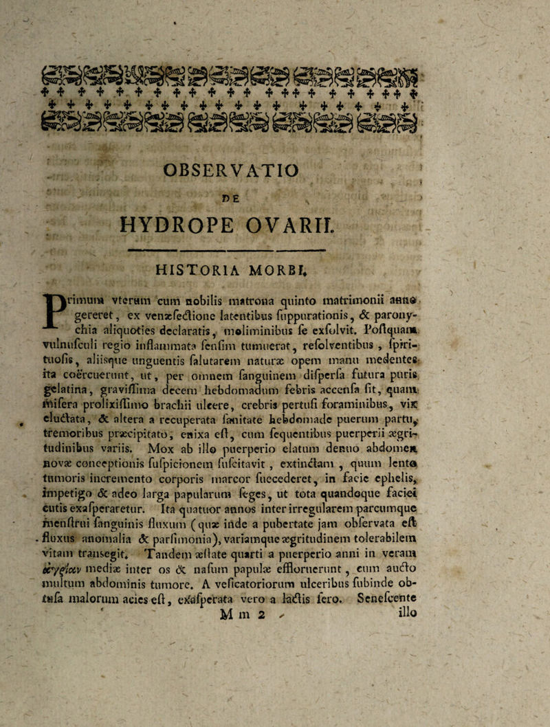 % * * * OBSERVATIO , - » DE A ' HYDROPE OVARII HISTORIA MORBI» Primum vtcrwm cum nobilis matrona quinto matrimonii a«n$ gereret, ex venxfedione latentibus fuppurationis, <5c parony¬ chia aliquoties declaratis, moliminibus fe exfolvit. Poftquan* vulnufculi regio inflammata fenflm tumuerat, refolventibus , fpfri- tuofis, aliisque unguentis falutarem naturae opem manu medentce ita coercuerunt, ut, per omnem fanguinem difperfa futura puris, gclatina, graviflima decem hebdomadum febris aceenfa fit, quam; iiiifera prolixiflimo brachii ulcere, crebris pertufi foraminibus, vix eludata, <5c altera a recuperata fhnitate hebdomade puerum partu* tremoribus praecipitato, enixa efl, cum feqnentibus puerperii aegri¬ tudinibus variis. Mox ab illo puerperio elatum dentio abdomen novae conceptionis fufpicionem fufcitavit , extindam , quum lento, tumoris incremento corporis marcor fuecederet, in facie ephelis, impetigo &amp; adeo larga papularum ftges, ut tota quandoque faciet cutis exafpcraretur. Ita quatuor annos inter irregularem parcumque rnenftrui fanguinis fluxum (quae irtde a pubertate jam obfervata efl . fluxus anomalia <$c parflmonia), variamque xgritudineni tolerabilem vitam transegit. Tandem xliate quarti a puerperio anni in veram ecygictv medix inter os &amp; nafum papulx effloruerunt, cum audo inultum abdominis tumore. A venatoriorum ulceribus fubinde ob- £«fa malorum acies eft, exafpcrata vero a ladis iero. Senefcente M m 2 ✓ illo