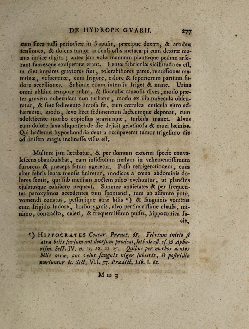 cum ficca UifTi periodicas in fcapulis, praecipue dextra, &amp; artubus tenfiones, &amp; dolens tumor articuli offis metacarpi cum dextrae ma¬ nus indice digito ; antea jam volae manuum plantaeque pedum arfe- rant fatieesqtie exafperate erant. Lentae febriculae viciffitudo ea eff, ut dies impares graviores fint, tolerabiliores pares,remiflionss ma¬ tutinae, vefpertinae, cum frigore, calore &amp; fuperiornm partium fu- dore accefiiones. Subinde etiam interdiu friget &amp; mane. Urinst onmi abhinc tempore rubra, &amp; flocculis lmicofi* dives,modo prae¬ ter gravem nubeculam non turbatur, modo ex illa nubecula obfcu- ratur, &amp; fine fedimento limofa fit, cum coerulea cuticula vitro ad¬ herente, modo, leve licet fedimentum ladeumque deponat, cum adolefcente morbo copiofius graviusque , turbida manet. Alvus cum dolore laxa aliquoties de die dejicit gelatinofa &amp; muci lacinias. Qui hadenus hypochondria dextra occupaverat tumor trigefimo dio ad finiftra magis inclinalfe vifus efl* Multum jam letabatur, &amp; per domum externa fpecie conva- Iefcens obambulabat, cum infidiofum malum in veheuientifTimum furorem prxeeps fatum ageretur. Paffa refrigerationem , cum alter febris lentae menfis finiretur, modicos a coena abdominis do¬ lores fentit, qui fub mediam nodem adeo evehuntur, ut piandus ejulatusque cohibere nequeat. Summe anxietates &amp; per frequen¬ tes paroxyfmos accedentes tum fpontanei, tum ab aflhmto potu, vomendi conatus , peifimique atrae bilis *) &amp; fanguinis vomitus cum frigido fudore, borborygmis, alvo pertinaciflime claufa, mi¬ nimo, contrado, celeri, &amp;frcquenriffimo pulfu, hippocratica fa- Hippocrates Coacar. Pranot. 6%. Felrium initio fi atra bilis Jurfum ant deorfum prodeat^ hthak efl. cf, Apto- . rifmt SeB. IV. n. zt. 22. 2f 2/. Quibus per morbos acutos bilis atra, aut vehit fanguis niger /ubi erit, ii poftridie moriuntur it. Setf, Vi 1. J7. Praaicf, Lib. L 6z. - 1 M m 3