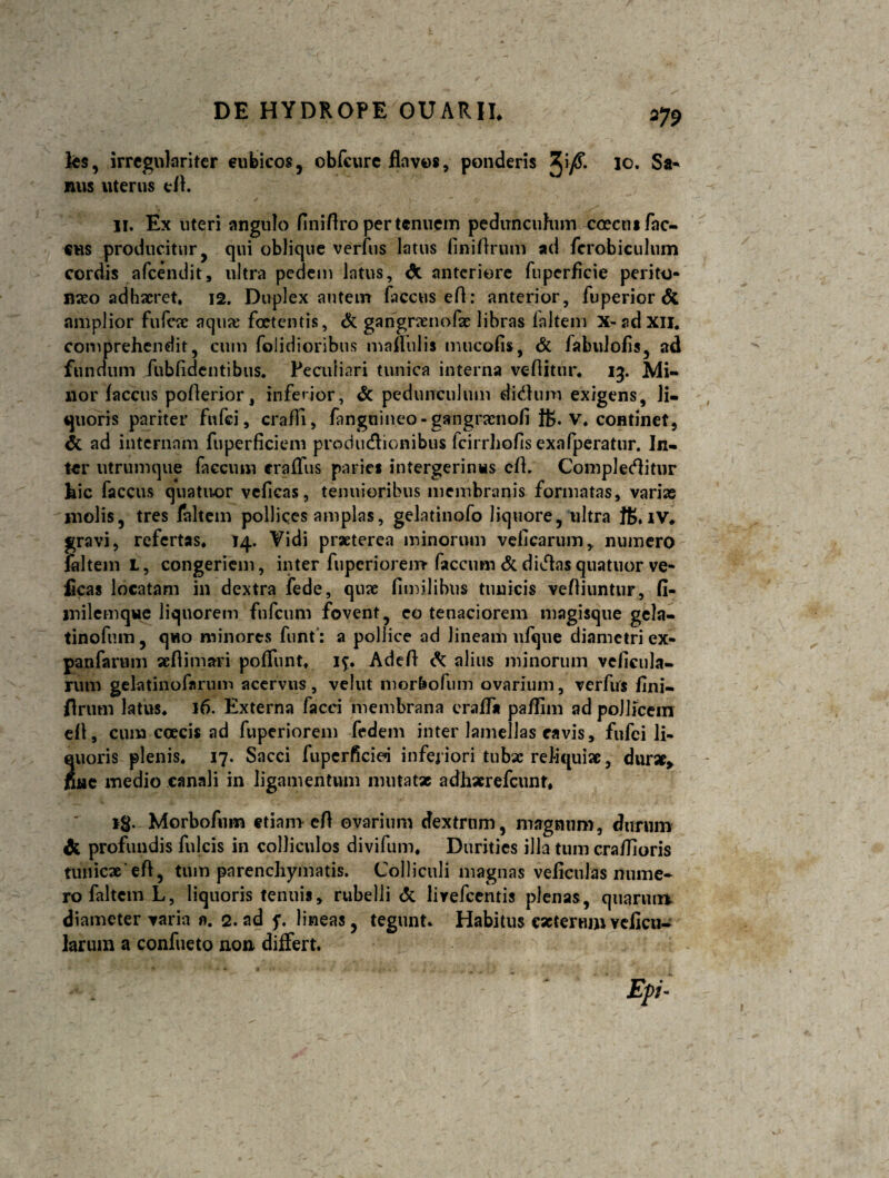 fe$, irregnlariter cubicos, obfcure flavos, ponderis ^\/S. 10. Sa¬ nus uterus efl. II. Ex uteri angulo finifiro per tenuem pedunculum coecusfac- cus producitur qui oblique verfus latus (iniftrum ad fcrobiculum cordis afeendit, ultra pedem latus, <9c anteriore fnperficie perito¬ neo adhaeret. 12. Duplex autem faccus eft: anterior, fuperior & amplior fufae aquae foetentis, & garigranofae libras loltem x-adxu. comprehendit, cum (olidioribus maflulis tmicofis, & fabulofls, ad fundum fubfidentibus. Peculiari tunica interna vehitur. 13. Mi¬ nor faccus poherior, inferior, & pedunculum didum exigens, li¬ quoris pariter fufei, crafli, fanguineo-gangraenofi 1B. V. continet, & ad internam fuperficiem productionibus fcirrhofis exafperatur. In¬ ter utrumque faecum craffus paries intergerinns eft. Complectitur hic faccus quatuor vcficas, tenuioribus membranis formatas, varias molis, tres faltem pollices amplas, gelatinofo liquore, ultra JB* IV. gravi, refertas. 14. Vidi praeterea minorum veiicarum, numero faltem L, congeriem, inter fiipcriorem faecum & dictas quatuor ve- ficas locatam in dextra fede, quae fimilibus tuuicis veftiuntur, fi- milemqvte liquorem fufeum fovent, eo tenaciorem magisque gela- tinofum, quo minores funf: a pollice ad lineam ufque diametri ex- panfarum aeftimari poffunt, if. Adeft & alius minorum veficula- rutn gelatinofnrum acervus, velut mor&ofum ovarium, verfus fini- flrum latus. 16. Externa facci membrana craffa pa/Iim ad pollicem eft, cum ccecis ad fuperiorem fedem inter lamellas cavis, fufei li¬ quoris plenis. 17. Sacci fupcrficieq inferiori tubae reJ-iquise, dur*, fine medio canali in ligamentum mutatae adhxrefcunr* ig. Morbofum etiam eft ovarium dextrum, magnum, durum & profundis fulcis in colliculos divifum. Durities illa tum craftioris tunicae'eft, tum parenchymatis. Colliculi magnas velicnlas nume¬ ro faltem L, liquoris tenuis, rubelli <5c lirefeentis plenas, quarum diameter varia n. 2. ad f. lineas, tegunt. Habitus cacterumvelicu- larum a confueto no» differt.