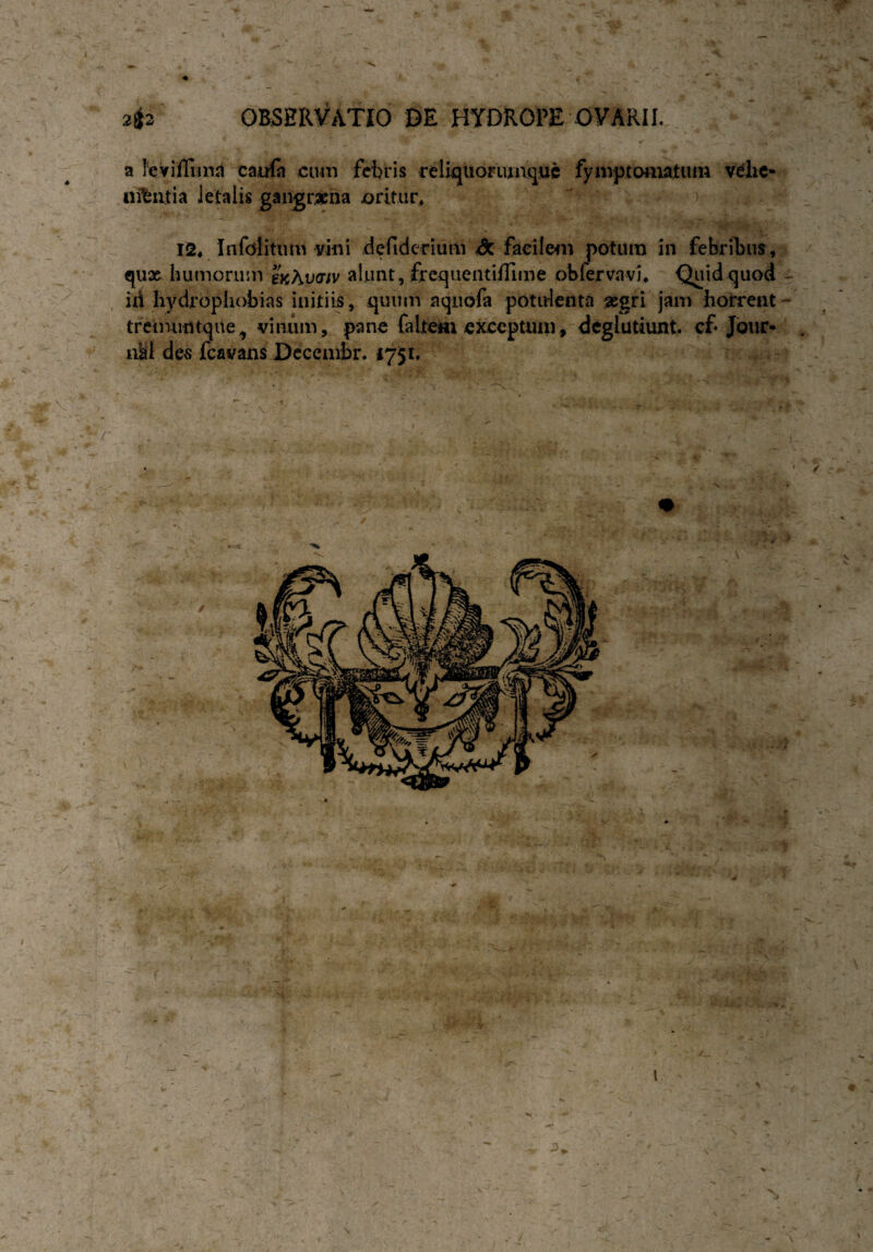 2{$2 OBSERVATIO DE HYDROPE OVARII. a leviflima caufn cum febris reliquoriunquc fymptomatuni vehe- nifcntia letalis gangraena oritur, 12, Infdlitum vini defiderium dc facilem potum in febribus, qux humorum enAvaiv alunt, frequentiflime obfervavh Quid quod - id hydrophobias initiis, quum aqnofa potulenta xgri jam horrent tremuntque^ vinum, pane faItem exceptum, deglutiunt, cf- Jour¬ nal des fcavans Decembr. 1751. v • . 1 v '• , . \ • vi - • / \ /