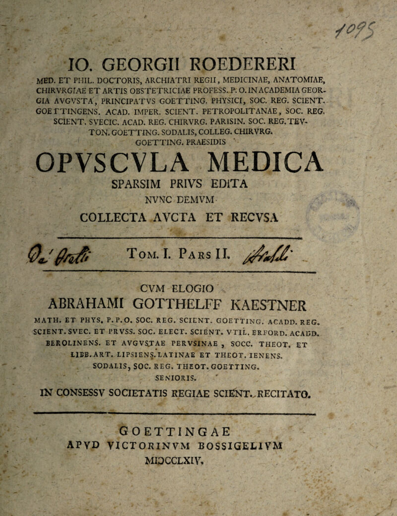 IO. GEORGII ROEDERERI MED. ET PHIL. DOCTORIS, ARCHIATRI REGII, MEDICINAE, ANATOMIAE, CHIRVRGi AE ET ARTIS OBSTETRICIAE PROFESS. P. O. IN ACADEMIA GEOR- GIA AVGVSTA, PRINCIPiVTVS GOETTING. PHYSICI, SOC. REG. SCIENT.- GOETTINGENS. ACAD. IMPER. SCIENT, PETROPOLITANAE, SOC. REG. SCIENT. SVECIC. ACAD. REG, CHIRVRG. PARISIN. SOC. REG/TEV- TON. GOETTING, SODALIS, COLLEG, CHIRVRG. GOETTING. PRAESIDIS * - OPVSCVLA MEDICA SPARSI M PRIVS EDITA NVNC DEMVM- COLLECTA AVCTA ET RECVSA T o M. I. P A R S 11. CVM ELOGIO ABRAHAMI GOTTHELFF KAESTNER MATH. ET PHYS. P^. O. SOC. REG. SCIENT. GOETTING. ACADD. REG. SCIENT. SVEC. ET PRVSS. SOC. ELECT. SCIENT. VTIL. ERFORD. ACADD. BEKOLINENS. ET AVGVSTAE PERVSINAE , SOCC. THEOT. ET IIBB. ART. LIP.SIENS.tATINAE ET THEOT. IENENS, SODAEIS, SOC. REG. THEOT. GOETTING. SENIORIS. IN CONSESSV SOCIETATIS REGIAE SCIENT..RECITATO. GO ETTING AE APYD YICTORINVM BOSSIGELIVM MIDCCLXIV.