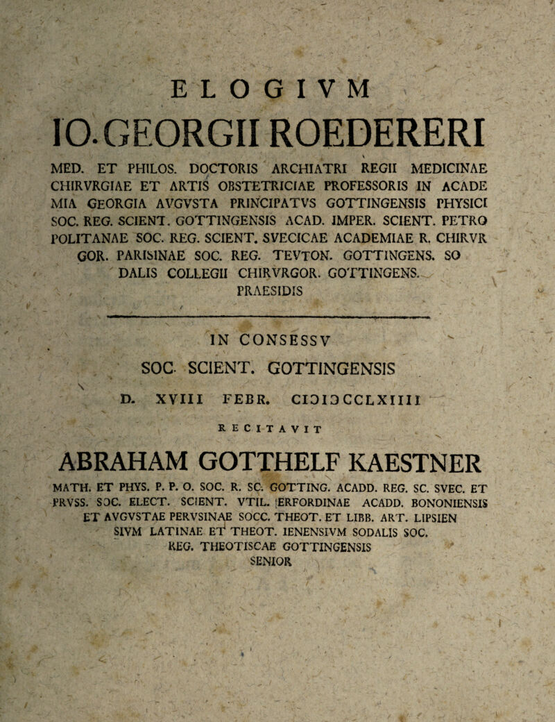 lO.GEORGII ROEDERERI MED. ET PHILOS. DOCTORIS ARCHIATRI REGII MEDICINAE CHIRVRGIAE ET ARTIS OBSTETRICIAE PROFESSORIS IN ACADE MIA GEORGIA AVGVSTA PRINCIPATVS GOTTINGENSIS PHYSICI SOC. REG. SCIENT. GOTTINGENSIS ACAD. IMPER. SCIENT. PETRO POLITANAE SOC. REG. SCIENT. SVECICAE ACADEMIAE R, CHIRVR GOR. PARISINAE SOC. REG. TEVTON. GOTTINGENS. SO DALIS COLLEGII CHIRVRGOR. GOTTINGENS. PRAESIDIS IN CONSESSV » SOC SCIENT. GOTTINGENSIS \ D. XVIII FEBR. CID13CCLXIIII ^ RECITAVIT ABRAHAM GOTTHELF KAESTNER MATH. ET PHYS. P. P. O. SOC. R. SC-. GOTTING. ACADD. REG. SC. SVEC. ET PRVSS. SOC. ELECT. SCIENT. VTIL. lERFORDINAE ACADD. BONONIENSIS ET AVGVSTAE PERVSINAE SOCC. THEOT. ET LIBB. ART. LIPSIEN SIVM LATINAE THEOT. lENENSIVM SODALIS SOC. REG. THEOTISCAE GOTTINGENSIS SENIOR V