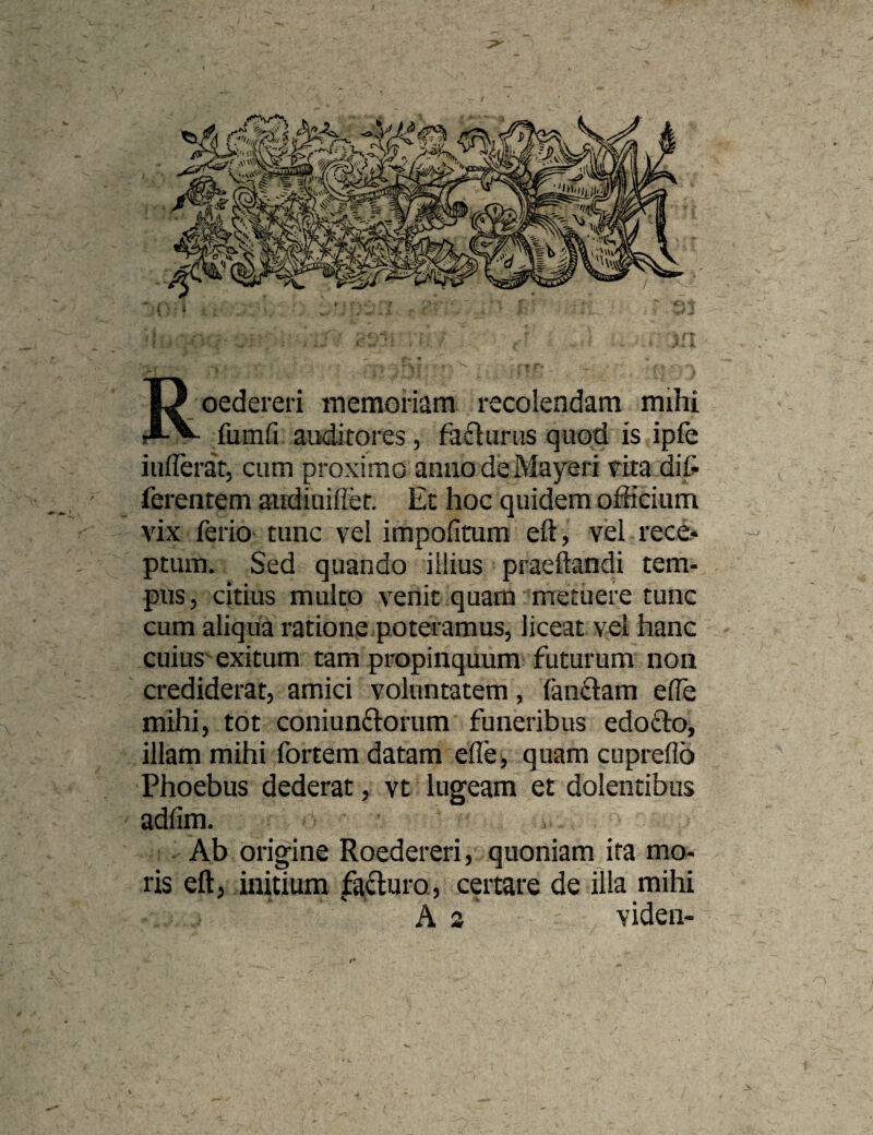 Roedereri memonam recolendam mihi fiimfi auditores, fa6luriis quoti is ipfe iiiflerat, cum proximo anno de Mayeri rita di& ferentem aiidiuihet. Ec hoc quidem officium vix ferio tunc vel impofimm eft, vel rece* ptum. Sed quando illius praeftandi tem¬ pus, citius multo vertit quam metuere tunc cum aliqua ratione poteramus, liceat vel hanc cuius exitum tam propinquum futurum non crediderat, amici voluntatem, fan£lam ede mihi, tot coniunftorum funeribus edoClo, illam mihi fortem datam effei quam cupreflb Phoebus dederat, vt lugeam et dolentibus adlim. Ab origine Roedereri, quoniam ita mo¬ ris eft, initium fafturo, certare de illa mihi A s videii-