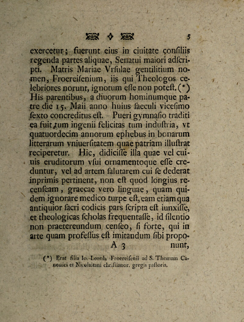 I exercetur;; : fuerunt eius in ciuitate ^onfiliis regenda partes aliquae, Senatui maiori adfcri- pti. Matris Mariae Vrfulae gentilitium no- :men, Froereifenium, iis qui Theologos ce¬ lebriores norunt, ignotum efle non poteft. (*) His parentibus, a diuorum hominumque pa¬ tre die 15. Maii anno huius faeculi vicefimo fexto concreditus eft. Pueri gyranafio traditi ea fuitjtum ingenii felicitas tum induftria, vt quatuordecim annorum ephebus in,bonarum litterarum vniuerfitatem quae patriam illuftrat reciperetur. Hic, didicifle illa quae vel cui- nis eruditorum vfui ornamentoque efle cre¬ duntur, vel ad artem falutarem cui fe dederat inprimis pertinent, non eft quod longius re- cenfeam, graecae vero linguae, quam qui¬ dem ignorare medico turpe eft, eam etiam qua antiquior facri codicis pars fcripta eft iunxifle, et theologicas fcholas iiequentafle, id filentio non praetereundum cenfeo, fi forte, qui in arte quam profeflus eft imitandum fibi propo- A 3 nunr, (*) Erat filia lOi-Leonh. Froereifenii ad S. Thomam Ca- n©uici et Ntcelaitani dirifiianor. gregis pafloris.