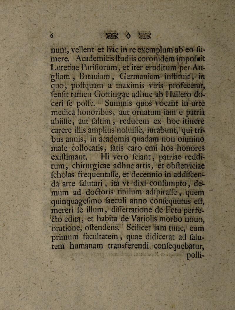 ❖ » # nunt, vellent et hac in re exemplum ab eo fu- mere. Academicis ftudiis coronidem impofuit Lutetiae Parifiorum, et iter eruditum per An- gliam 5 Batauiam, Germaniam inftit?uk'> in quo, poftquam a maximis viris profec^^at, jTenfit tamen Gottingae adhuc ab Hallero do¬ ceri fe poffe. Summis quos vocant in arte medica honoribus, aut ornatum iam e patria abiiffe, aut (altim, reducem ex hoc itinere carere illis amplius noluifle, iurabunt,. qui trr- bus annis, in academia quadam non omninO male collocatis, fatis caro emi hos honores exiftimant. Hi vero fciant, patriae reddi¬ tum, chirurgicae adhuc artis, et obftetriciae fcholas frequentafle, et decennio in addiicen- da arte falutari, ita vt dixi confumpto, de¬ mum ad doftoris titulum adfpiralTe, quem quinquagefimo faeculi anno confequutus eft, mereri fe illum, diflertatiOne de Fetuperfe- ‘fto edita, et habita de Variolis morbo nouo, oratione, oftendens. ■ Scilicet iam tunc, cum primum facultatem, quae didicerat ad falu- tem humanam transferendi confequebatur, - ' polii- 'I