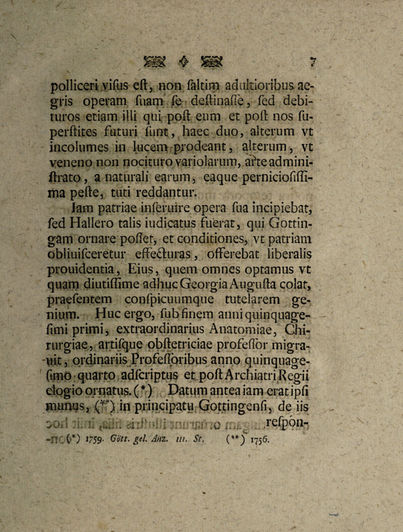 polliceri vifus eft, non faltiip adultioribus ae¬ gris operam fuam fe deftinafle, fed debi¬ turos etiam illi qui poft eum et pofl: nos fu- perftites futuri flint, haec duo, alterum vt incolumes in lucem prodeant, alterum, vt veneno non nocituro variolarum, afteadmini- flrato, a naturali earum, eaque perniciofiffi- ma pefte, tuti reddantur. lam patriae inieruire opera fua incipiebat, fed Hallero talis indicatus fuerat, qui Gottin- gam ornare poflet, et conditiones, vt patriam obliuiiceretur effefturas , offerebat liberalis prouidentia. Eius, quem omnes optamus vt quam diutiffime adhuc GeorgiaAugufta colar, praefentem confpicuumque tutelarem ge¬ nium. Huc ergo, fub finem anni quinquage- fimi primi, extraordinarius Anatomiae, Chi¬ rurgiae, artifque obftetriciae profefTor migra- 'uit, ordinariis Profefioribus anno quinquage- Cimo: quarto adfcriptus etpofl: Archiatri Regii elogio ornatus. (*) Datum antea iam erat ipfi pamius, (v*) in principatu Gottingenfi, de iis *759* (jott, gei Anz, ui. St, 1756.