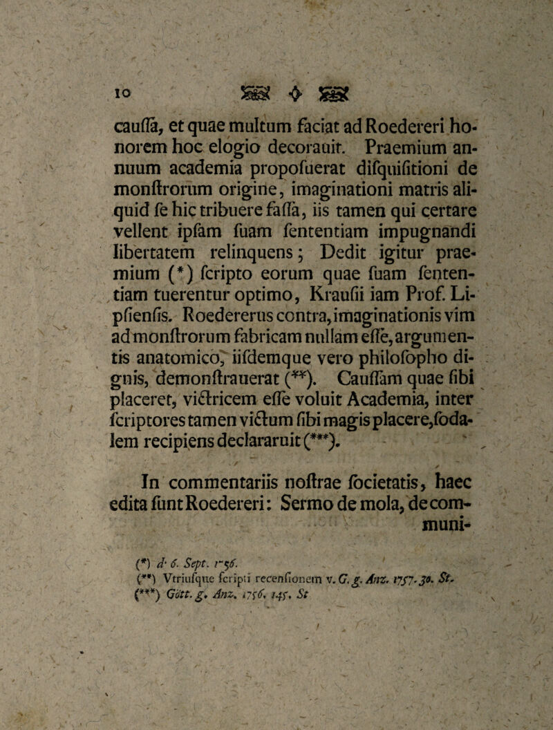 caufla, et quae multum faciat ad Roedereri ho¬ norem hoc elogio decorauif. Praemium an¬ nuum academia propofuerat difquifitioni de monftrorum origine, imaginationi matris ali¬ quid fe hic tribuere faffa, iis tamen qui certare vellent ipfam fuam fententiam impugnandi libertatem relinquens; Dedit igitur prae¬ mium (*) fcripto eorum quae fuam fenten¬ tiam tuerentur optimo, Kraufii iam Prof. Li- pfienfis. Roedererus contra,imaginationis vim admonftroriim fabricam nullam ef!e,argumen¬ tis anatomico,^ iifderaque vero philofopho di¬ gnis, ‘demonftrauerat CaufFam quae fibi placeret, viftricem effe voluit Academia, inter fcriptores tamen vi£lum fibi magis placere,(bda- lem recipiens declararuit (***). In commentariis noftrae Ibcietatis, haec edita funt Roedereri: Sermo de mola, de com¬ muni- . * / (*) d' 6. Sept. Vtriulqiie fcripti rccenfianein v,G. g AnZ, St^ Odtt.g* Anz^ St