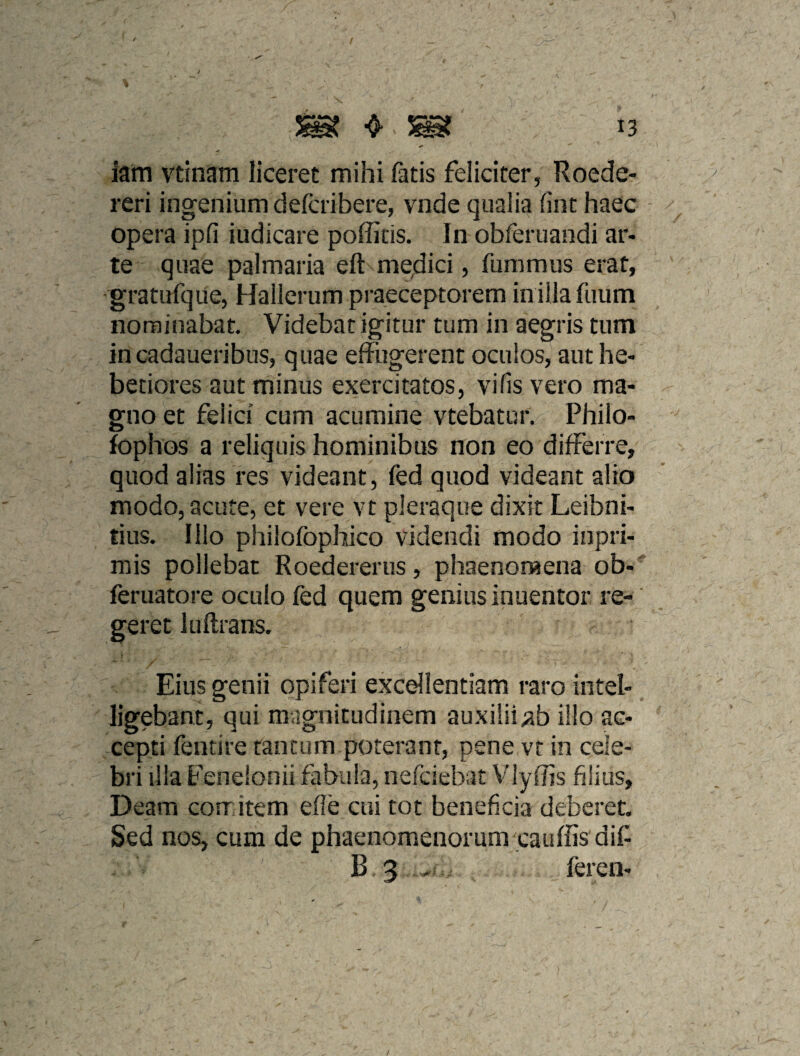 / ^ ^ 13 iatri vtinam liceret mihi fatis feliciter, Roede- reri ingenium defcribere, vnde qualia (int haec opera ipfi iudicare poffitis. In obferuandi ar¬ te quae palmaria eft medici, fummus erat, gratufque, Hailerum praeceptorem iniilafuum nominabat. Videbat igitur tum in aegris tum in cadaueribus, quae effugerent oculos, aut he¬ betiores aut minus exercitatos, vifis vero ma¬ gno et felici cum acumine vtebatuf. Philo- fophos a reliquis hominibus non eo differre, quod alias res videant, fed quod videant alio modo, acute, et vere vt pleraque dixit Leibni- tius. Illo philofophico videndi modo inpri- mis pollebat Roedererus, phaenomena ob- feruatore oculo fed quem genius inuentor re¬ geret luftrans. Eius genii opiferi excellentiam raro intel- ligebant, qui magnitudinem auxilii;ab illo ac¬ cepti fentire tantum poterant, pene vt in cele¬ bri illa Eenelonii fabula, nefciebat Vlyffis filius, Deam comitem efle cui tot beneficia deberet. Sed nos, cum de phaenomenorum cauffis dif B 3 .. feren-