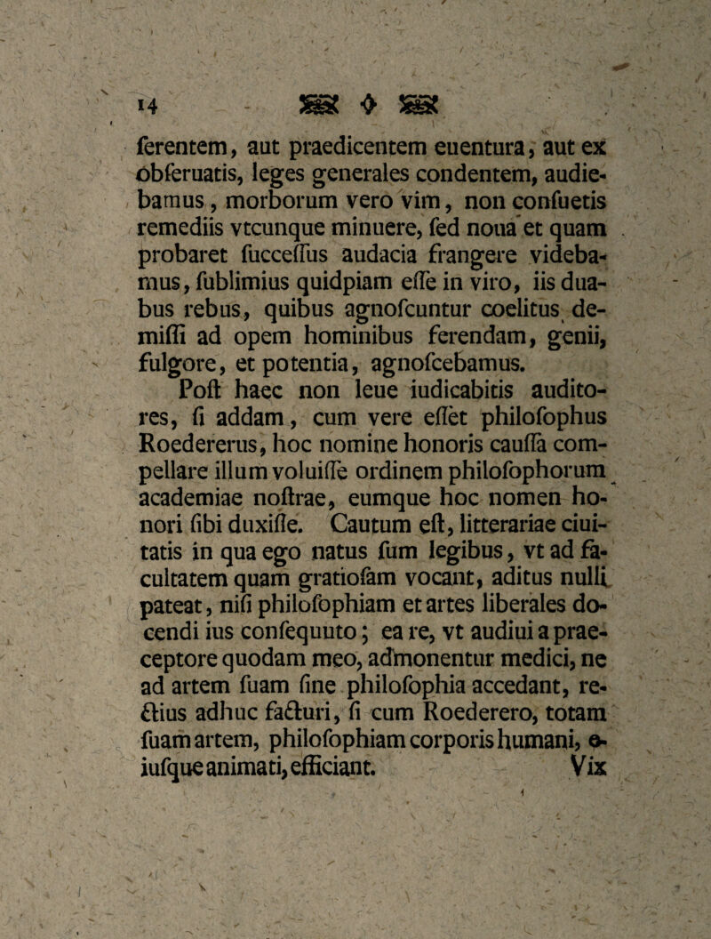 ferentem, aut praedicentem euentura, aut ex obferuatis, ieges generales condentem, audie¬ bamus , morborum vero vim, non confuetis remediis vtcunque minuere, fed noua et quam probaret fucceffus audacia frangere videba¬ mus, fublimius quidpiam effe in viro, iis dua¬ bus rebus, quibus agnofcuntur coelitus de- miffi ad opem hominibus ferendam, genii, fulgore, et potentia, agnofcebamus. Poft haec non leue indicabitis audito¬ res, fi addam, cum vere eflk philofophus Roedererus, hoc nomine honoris caufla com¬ pellare illum voluifie ordinem philofophorum academiae noftrae, eumque hoc nomen ho¬ nori fibi duxifie. Cautum eft, litterariae ciui- tatis in qua ego natus fum legibus, vt ad fz- cultatem quarti gratiolam vocant, aditus nulli, pateat, nifi philofophiam et artes liberales do¬ cendi ius confequuto; ea re, vt audiui a prae¬ ceptore quodam meo, admonentur medici, ne ad artem fuam fine, philofophia accedant, re- ftius adhuc faduri, fi cum Roederero, totam fuam artem, philofophiam corporis humani) ^