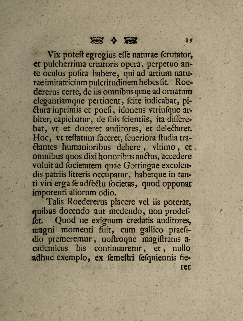 I Vix poteft egregius efle naturae fcrutator, et pulcherrima creatoris opera, perpetuo an¬ te oculos pofita habere, qui ad artium natu¬ rae imitatricium pulcritudinem hebes fit. Roe- dererus certe, de iis omnibus quae ad ornatum elegahtiamque pertinent, fcite indicabat, pi^ ftura inprimis et poefi, idoneus vtriufque ar¬ biter, capiebatur, de fuis fcientiis, ita diflcre- bat, vt er doceret auditores, et dele£laref. Hoc, vt teftatum faceret, feueriora ftudia tra- flantes humanioribus debere, vltimo, et omnibus quos dixi honoribus auftus, accedere voluit ad focietatem quae Gottingae excolen¬ dis patriis litteris occupatur, habetque in tan¬ ti viri erga fe adfeftu focietas, quod opponat impotenti aliorum odio. Talis Roedererus placere vel iis poterat, quibus docendo aut medendo, non prodef- fet. Quod ne exiguum credatis auditores, magni momenti fuit, cum galiico praefi- dio premeremur, noftroque magiftratus a- cademicus bis continuaretur, et, nullo^ adhuc exemplo, ex fcmeftri fefquiennis fie-