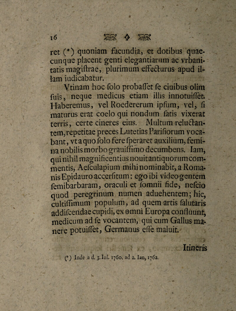 J i6 ❖ / ret (*) quoniam facundia, et dotibus 'quae¬ cunque placent genti elegantiarum ac vrbarii- tatis magiftrae,, plurimum effefturus apud il¬ lam iudicabatur. Vtinam hoc folo probaflet fe ciuibus olim fuis, neque medicus etiam illis innotuiflet. Haberemus, vel Roedererum ipfum, vel, Ci maturus erat coelo qui nondum fatis vixerat terris, certe cineres eius. Multum reluftan- tem, repetitae preces Lutetias Parifiorum voca¬ bant , vt a quo folo fere fperaret auxilium, femi¬ na nobilis morbo grauiffimo decumbens. lam, qui nihil magnificentias nouitantiquorumcom- mentisj Aefculapium mihi nominabit, a Roma¬ nis Epidauro accerfitum: ego ibi videogentem femibarbaram, oraculi et fomnii fide-, nefeio quod peregrinum numen aduehentem; hic, cultiflimum populum, ad quem artis falutaris ■ addifeendae cupidi, ex omni Europa confluunt, medicum ad fe vocantem, qui cum Gallus ma¬ nere potuiflet. Germanus efle maluit. Itineris Inde ,a d. 3. Iiil. 1760, ad 3. lan, 1763. I