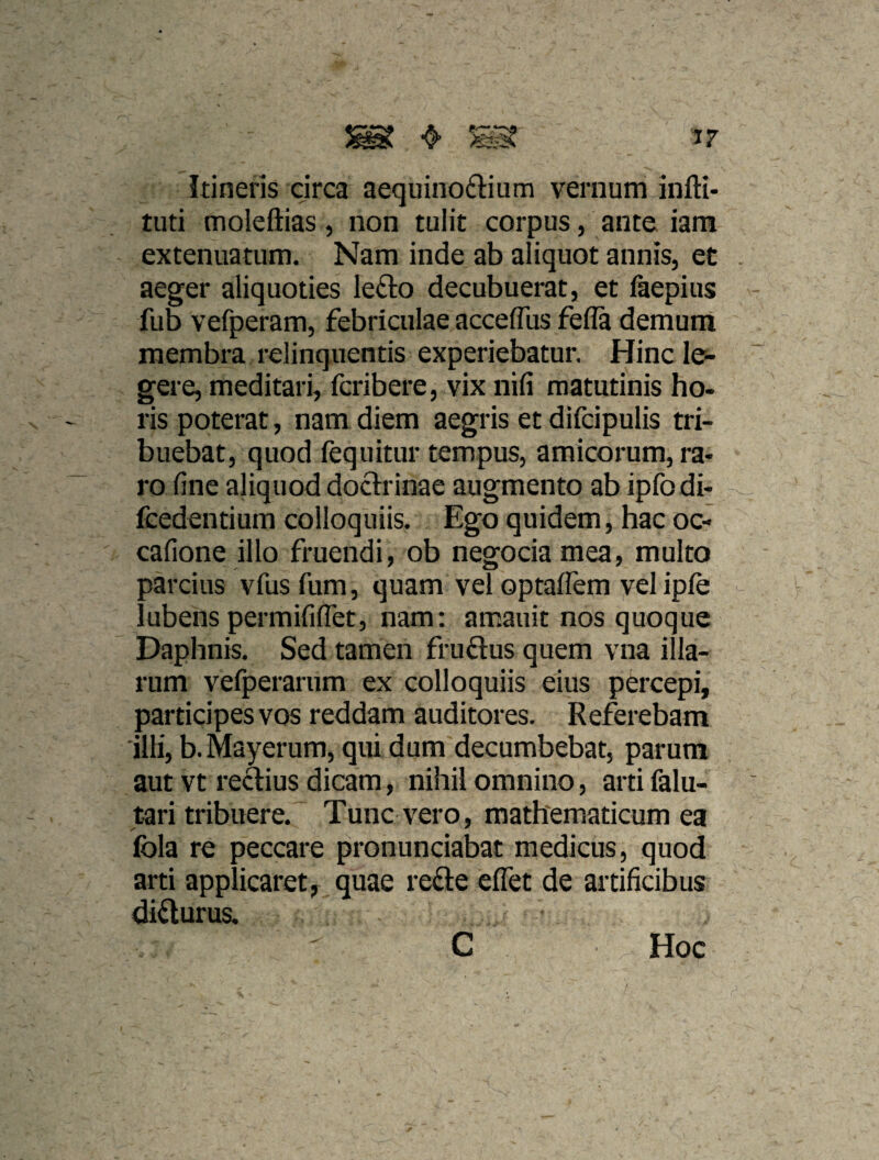 Itineris circa aequinoflium vernum infti- tuti moleftias, non tulit corpus, ante iam extenuatum. Nam inde ab aliquot annis, et aeger aliquoties lefto decubuerat, et faepius fub vefperam, febriculae accelTus fefla demuni membra relinquentis experiebatur. Hinc le¬ gere, meditari, fcribere, vix nifi matutinis ho- ris poterat, nam diem aegris et difcipulis tri¬ buebat, quod fequitur tempus, amicorum, ra¬ ro fine aliquod doctrinae augmento ab ipfodi- fcedentium colloquiis. Ego quidem, hac oc- cafione illo fruendi, ob negocia mea, multo sarcitis vfusfum, quam vel optaffem vel iple ! ubens permififlet, nam: amauit nos quoque Daphnis. Sed tamen frudus quem vna illa¬ rum vefperariim ex colloquiis eius percepi, participes vos reddam auditores. Referebam illi, b.Mayerum, qui dum decumbebat, parum aut vt reftius dicam, nihil omnino, artifalu- tari tribuere. Tunc vero, mathematicum ea fola re peccare pronunciabat medicus, quod arti applicaret, quae refte elTet de artificibus didurus. C Hoc
