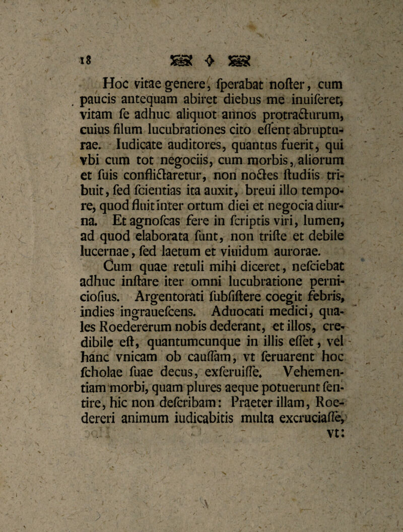 '.■IX ' v\ ■■ ^ . N ■... ' ^ ^ ^ ^ • '-:■ : i8 ' ^ ^ Hoc vitae genere 5 fperabat nofter, cum . paucis antequam abiret diebus me inuiferet, vitam fe adhuc aliquot aimos protrafturum, ^ , cuius filum lucubrationes cito efient abruptu¬ rae. - ludicate auditores, quantus fuerit, qui , vbi cum tot negociis, cum morbis, aliorum r et fuis conflictaretur, non noCtes ftudiis tri¬ buit, fed fcientias ita auxit, breui illo tempo¬ re, quod fluit inter ortum diei et negocia diur¬ na. Et agnofcas fere in fcriptis viri, lumen, ad quod elaborata funt,jnon trifte et debile lucernae, fed laetum et viuidum aurorae. Cum quae retuli mihi diceret, nefciebat adhuc inflare iter omni lucubratione perni- ciofius. Argentorati fubfiflere coegit febris, indies ingrauefcens. Aduocati medici, qua¬ les RoederCrum nobis dederant, et illos, cre¬ dibile efl, quantumcunque in illis eflet, vel - hanc vnicam ob caudam, vt fcruarent^ hoc - fcholae fuae decus, exferuifle. Vehemen¬ tiam morbi, quam plures aeque potuerunt fen- tire, hic non defcribam: Praeter illam, Roe- dereri animum iudicabitis multa excruciafle, V ^ y ' - . ’ ■ ’ f ' / A y t s,-