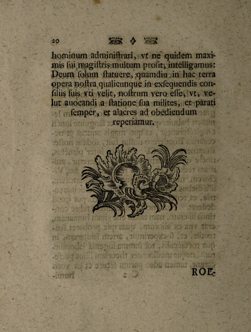 . ' ■ - _ \ hominum adminifeari, vt ne* quidem rnaxi^ fuij|Tiagifti'i$;raultum profit, intdligamus: Peum foliim ftatuere, quamdiu in hac terra ' opera npftra qualicunque in exfequendis con- iiilii^ fuis yci velit, noftrum vero efle, vt, ve- ' lut auocandi a ftatione fua milites, et parati , , femper, et alacres ad obediendum reperiamur.