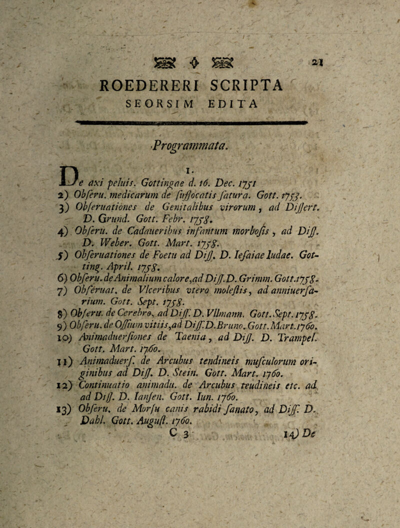 ROEDERERf SCRIPTA SEORSI M EDITA •Progrmmnata, D^' e axi peJiiis. Gottm^ae d. id, Dec. lyji 2) Ohferu, medicarum de fufocatis fatura, Gott, lyfj, 3) Obferuatidnes de Genitalibus virorum, ad Dijjert. D, Grund, Gott, Febr, iyj8* 4) Ohferu, de Cadaiierihus infamum morbofis , ad DiJJ. D. Weber. Gott, Mart, lyj8, j) Ohferiiationes de Foetu ad Dif^ D, lefaiae ludae, Gou ting. April, lyyS* 6) Obferu.de Animalium calor e ^ad DiJJ.D, Grimm, Gott,tyy8. 7) Ohferuat. de Vlceribus vtero moleftis ad anniuerfa^ rium. Gott. Sept. lyjg, J) Ohferu, de Cerebro, ad DiJflD. VUrnann, Gott.Sept. lyjg. 9) Ohferu.deOjftmnvitiis^ad DiJfD.BrunoMott.Mart.iydo. IO) Aiiimaduerfiones de Taenia^ ad DiJJ, D, TrampeL Gott, Mart. iy6o. Il) Animaduerf. de Arcubus tendineis mufculorum ori* / ginibus ad Dijf. D. Stein, Gott. Mart. lySo. V'!) Continuatio animadu. de Arcubus reudineis etc. ad. ad Dif. D, lanjen. Gott. lun, lyFo. 13) Obferu, de Morfu canis rabidi fanato y ad D{f D. DahL Gott, Augufl, lyFo, ’ C 3' 14^