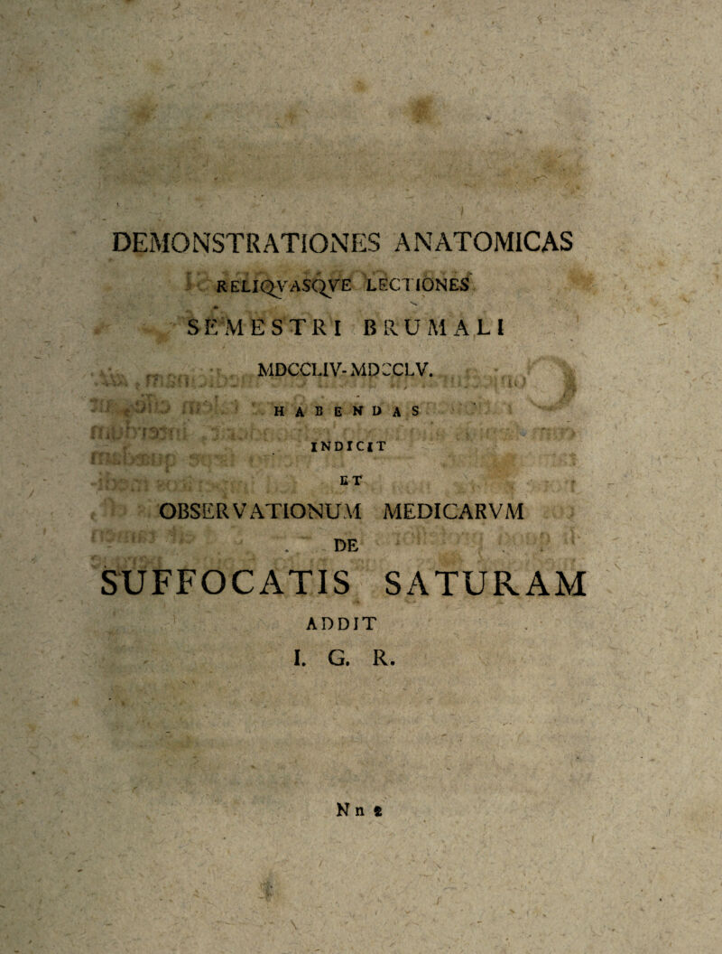 DEMONSTRATIONES ANATOMICAS RELIQA^ASC^VE LECl IONES r* SEMESTRI BPn.UMx\LI MDCCLIV-MDCCLV. - - habendas t i ■ INDICIT OBSERVATIONUM MEDICARVM ^ DE SUFFOCATIS SATURAM ADDIT I. G. R. N n » /