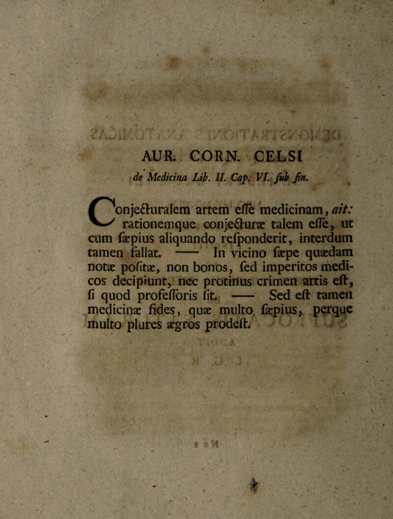 Z'^,- ■Mc.s' j, i •< ✓ ' ±, .: ■^ ■i%k:-'hl - AUR. CORN. GELSI de Medicina Lih. II. Caf. VL.fub fin. Conjefturalem arterii efle medicinam, ait: ratiohemque conjecturae talem efle, ut cum ftepius aliquando refponderit, interdum tamen fallat. - In vicino faepe quaedam notae pofitae, non bonos, fed imperitos medi¬ cos decipiunt, nec protinus crimen artis eft, fi quod profefibris fit. —— Sed eft tamen medicinae fides, quae multo fiepius, perque multo plures aegros prodeft.