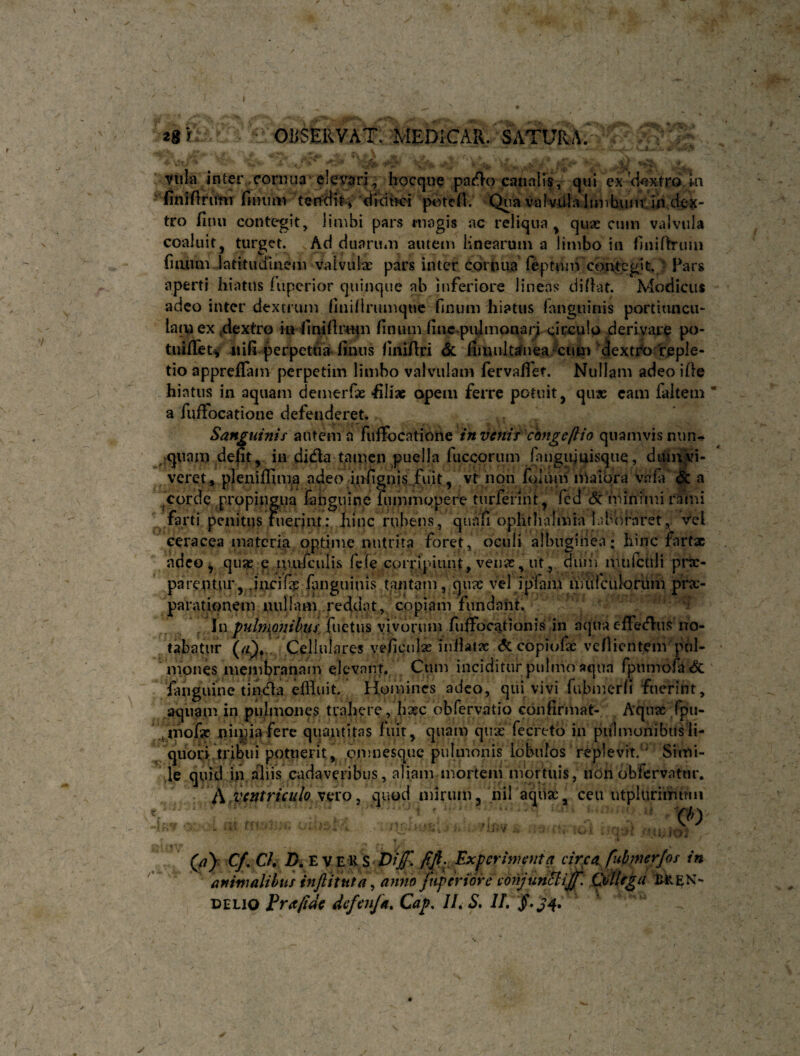 s 2gr '  OBSERVAT. MEDICAR. SATURA^ > ; “Villa inter,cornua elex^ari, hocque caiiaK?, qui cx ci^xtroln ■ finiftritfiT finum terfdiH dicibci potcH. Qua vafvUla limbuiir in.dex¬ tro finii contegit, limbi pars magis ac reliqua^ quae cuiii valvula coaluit, turget. Ad duarum autem Hnearuin a limbo in finifh-uin fiaiini. latitudinem valvuix pars inter Cornua feptivm coiUcglt./^ Pars aperti hiatus fupcrior quinque ab inferiore lineas- difiat. Modicus adeo inter dextrum finifirumque finum hiatus fanguiais portiimcti- lacp ex dextro i« finifir-uiii finum fincpujmonarj. ^icculo derivare po- tnifiTet^ iiifi perpetua-finns finifiri <Sc riauiltafnea-cun) dextCo Vepie- tio apprelTani perpetim limbo valvulam fervafiet. Nullam adeo ifie hiatus in aquam demeiTx fili» opem ferre potuit, quae cam faltem * a fuffocatione defenderet. Sanguinis autem a in vertit'chngeftio quamvis nun- ^^pqiiam defit, iii didla tamen puella fuccorum fanguiuisque, diui^Vi- veret, pleniflima adeo iirfignis.fu.it, vt non fqluni niaibra vniii & a ^corde propiiigna fahguine fummopere tnrferint , fcd (Sc tUinimi rami farti penitus fuerint: hinc rubens, quafi ophtiialmia libb/raret, vel ceracea materia optime nutrita foret, oculi albuginea; hinc fartx adeo, qu» p luufculis fefe corripiunt, venx, ut, dum nudctlli prae¬ parentur, juci fis languiuis tantamV qux vel ipinm nuirculorum prx- parationem nullam, reddat, copiam fundant. • , In pulmonihui iuQXm vivorum fuffocationis in aqua effetflus no¬ tabatur (/Q, . Cellulares veficulse infiatx <?c copiofx vefiientem phl- • mones membranam elevant., Cum inciditur pulmo aqua fpunTofa& fanguine tiiufla eflhiit. Homines adeo, qui vivi fubmerfi fuerint, aquam in pulmones trahere, hsec obfervatio confirmat- Aqux fpu- /mofe quantitas fuit, quam qux fecreto in pulmonibitsli- ^ quoH.tribui potuerit, omnesque pulmonis lobulos replevit.' Simi- ,le quid ili aliis cadaveribus, aliam mortem mortuis, non obfcrvatnr. A ventriculo ^axo^ quod mirum, nil aqux, ceu utplurimuiu % . . ■ Qi) Cf, Ch D. E V E liS Pijf. Experimenta circa, fiihmerjos in animalihus inflitttta ^ anno jxif er%6re conjunShijf, CXtlega t>ELio Frafi^e defcnfa, Cap. II, S* II, y