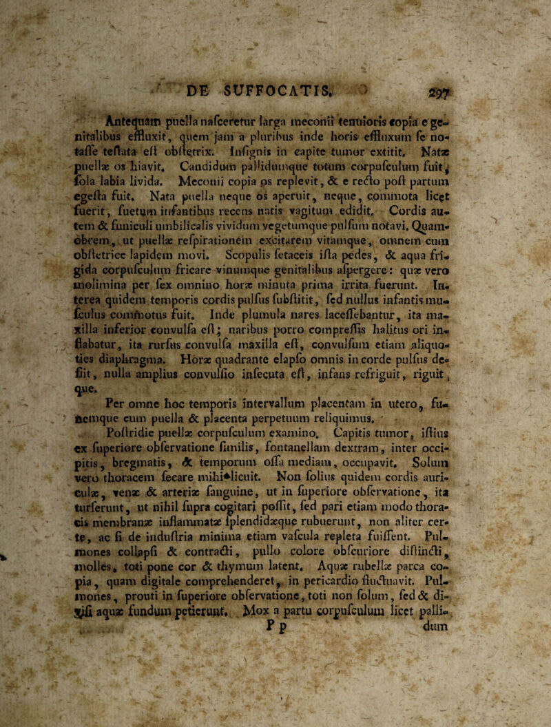 DE SUFFOCATIS. - 55^. Antequam piiclla narceretur larga meconii tenuioris «opia e ge-» liitalibus effluxit, quem jam a pluribus inde horis effluxum fc no- taffe teflata e(i obitetrix. fnhgnis in capite tiunor cxtitit. Natae puellae os hiavit* Candidum palliduinque totum cf>rpurculum fuit^ fbla iabia livida. Meconii copia ps replevit, & e recflo poft partum cgeila fuit* Nata puella neque Os aperuit, neque, cpmmota licet fuerit, fuetum infantibus recens natis vagitum edidit^ Cordis au-* tem & funiculi umbilicalis vividum vegetumque pulfiim notavi» Q^iam* obrem, ut puellae refpirationein excitarem vitamque, omnem cum obhetricc lapidem movi. Scopulis fetaceis iAa pedes, <5c aqua frw gida eorpufculum fricare vinumque genitalibus alpergere; qux vero molimina per fex omnino hora; minuta prima irrita fuerunt. Ia», terea quidem temporis cordis pulfus fubhitit, fcd nullus infantis mu» (culus commotus fuit. Inde plumula nares laceflebantur, ita ma-» xilla inferior convulfa efl; naribus porro compreffls halitus ori in-* flabatur, ita rurfus convulfa maxilla efl, convulilim etiam aliquos^ ties diaphragma. Horae quadrante elapfo omnis in corde pulfus dc* Cit, nulla amplius conviilfio infecnta efl, infans refriguit, riguit ^ yie» Per omne hoc temporis intervallum placentam in utero, iemque cum puella & placenta perpetuum reliquimus. ' Pollridie puellae eorpufculum examino. Capitis tumor, iflius ex fuperiore obfervatione flmilis, fontanellam dextram , inter occi¬ pitis, bregmatis, «5c temporum ofla mediam, occupavit. Solum vero thoracem fecare mihi^Iicuit. Non folius quidem cordis auri¬ culas , venx ^ artedx fauguiue, ut in fiiperiore obfervatione, ita turferunt, ut nihil fupra cogitari pofflt, fed pari etiam modo thora¬ cis membranx inflammatx Q)Iendid3eqiie rubuerunt, non aliter cer¬ te, ac fi de indufiria minima etiam vafcula repleta fuiflent. PuL mones collapfi contradi, puUo colore obfciiriore diflindi, molles, toti pone cor & thymum latent. Aqux rubellas parca co¬ pia, quam digitale con>prehenderct, in pericardio fiuduavit. Pul¬ mones, prouti in fuperiore obrervatione, toti non folum, fcd<5c di- aqux fundum petierunt* , Mox a partu eorpufculum licet palli«, P p dum