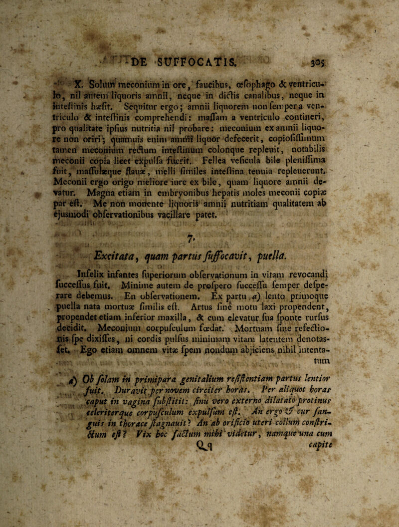 X. Soliuri meconilim in ore, 'faucibus, cefopbago & ventricu¬ lo, nil aVueni liquoris amnii, neque in didis canalibus, neque in intefiinis haefit. Sequitur ergo; amnii liquorem iioiifempcra ven¬ triculo & intertinis comprehendi: inaflam a ventriculo contineri, pro qualitate ipfius nutritia nil probare: meconiuin cx amnii liquo¬ re non oriri; quaniuis eiiiiii ami¥i? liquor defecerit, copiofifiimum tamen nieconiiim redum intefiinum colonque repleuit, notabilis meconii copia licet eicpulfa fuerit. Fellea veficula bile plenilTima ftiit, mafruiasque flau», melli fimjles inteftina tenuia repleuerunt^ Meconii ergo origo meliore iure ex bile, quam liquore amnii de- vatur. Magna etiam in embryonibus hepatis moles meconii copi^ par eft* Me nbh monente liquoris' amnii nutritiam qualitatem ab ejusmodi obfervatlonibus vacillare patet. Excitata y quam partus Jtiffocavit^ puella. - i' ■ . Infelix infantes fuperioriun obfervationum in vitam revocandi fuccefliis fuit. Minime autem de profpero fucceflti femper delpcr rare debemus. En obfervationem* Ex partu a) lento primoque puella nata mortuse fimilis eft. Artus fine motu laxi propendent, propendet etiam inferior maxilla, & cum elevatur fua fponte rurfus decidit, Meconium corpufculum foedat. Mortuam fine refedio- iiis fpe dixiffes, ni cordis ptilfus ininiman,i vitam latentem denotas- fet. Ego etiam omnem vit« fpem nondiun abjkiens nihil Jiitenta- tiun g) Oi fotam in primipara genitalium repllentiam partus lentior fuit. Duravit .per novem circiter horas* Per aliquot horas caput in vagina fiihftitit: finu vero extertio dilatato protinus celeriter que corpufculum expulfum eft. An ergo cur fan^ guis in thorace ftdgnauit ? An db orificio uteri collum conftrU &um eft t Vix hoc factum mihi^videtur^ namquemna cum capite