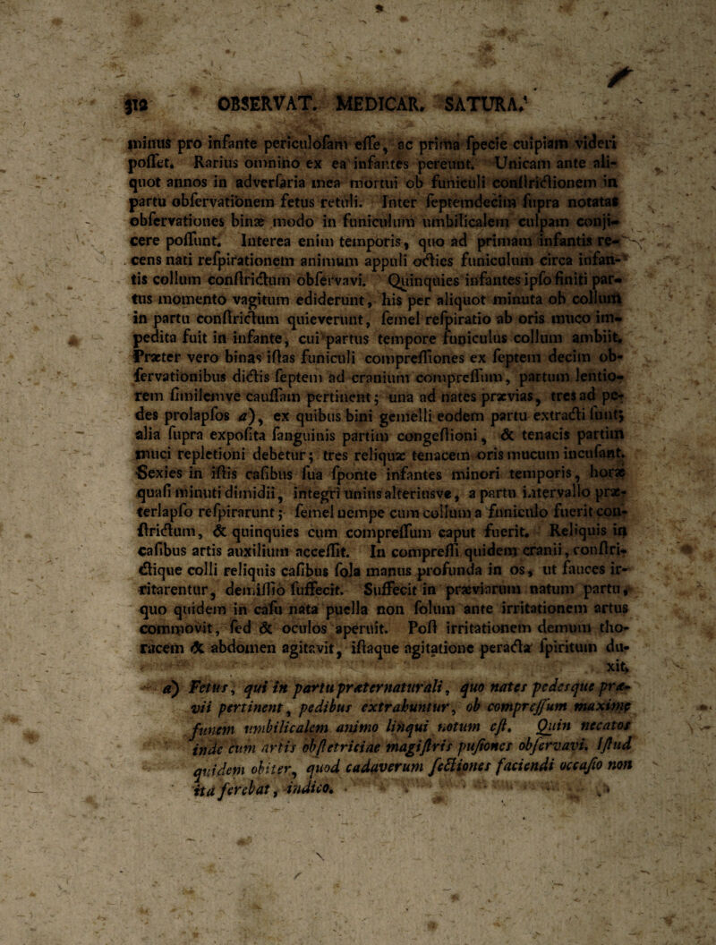 iwiiius pro infante periculofam effe^ ac prima fpecie cuipiam videri poiTet* Rarius omnino ex ea' infantas pereunt* Unicam ante ali¬ quot annos in adverCaria mea mortui ob funiculi coallritflionem in partu obfervatibnero fetus retuli. Inter feptemdeciin fupra notatas obfervationes bina^ modo in funiculum umbilicalem culpam conji¬ cere poffunt. Interea enim temporis, quo ad primam infantis re-^ , cens nati refpirationein animum appuli ofdlies funiculum circa infan¬ tis collum conRritfium obfervavi. Quinquies infantesipfo finiti par¬ tus momento vagitum ediderunt, his per aliquot minuta ob colluift in partu conftriclum quieverunt, femel refpiratio ab oris muco im¬ pedita fuit in infante, cui “'partus tempore funiculus collum ambiit. Fracter vero binas iflas funiculi comprefliones ex fcptem decim ob- fcrvationibus didlis feptem ad cranium comprefrum, partum lentio¬ rem fimilcmve cauffam pertinent; una ad nates prxvias, tres ad pe? . des prolapfos a)y ex quibus bini gemelli eodem partu extradli fuiit; . alia Aipra expofta fanguinis partim ccmgeflioni, dc tenacis partim muci repletioni debetur; tres reliquae tenacem oris mucum incufant. n Sexies in rflis Cafibus fua fponte infantes minori temporis, horas quafi minuti dimidii, integri uniusalteriusve, a partu intervallo prac- terlapfo refpirarunt; femel nempe cum collum a funiculo fuerit con- flri(flum, & quinquies ciim compreflum caput fuerit. Reliquis u| cafibus artis auxilium acceffit. In comprefH quidem cranii, eonflri* dlique colli reliquis cafibus foJa manus profunda in os, ut fauces ir- dtarentur, demiflio fuffecit. Suffecit in praeviarum natum partu r quo quidem in cafu nata puella non folum ante irritationem artus commovit, fed <5c oculos aperuit. PofI irritationem demum tho- - racem dl abdomen agitavit, iftaque agitatione perada' fpirituin du¬ xit, ^ d) Fctm^ qui in partu praternaturali ^ quo nates pedesque pr^ vii pertinent^ pedibus extrahuntur^ ob comprejfum rmxinip ^ unibilicalem mtimo linqui fiotum ejU Quin necatos inde cimi artis oblletriciae magifiris pujiones obfervavL IJlud quidem obiter^ quod^ cadaverum fe^iones faciendi occajlo non ita ferebat f indico. • •