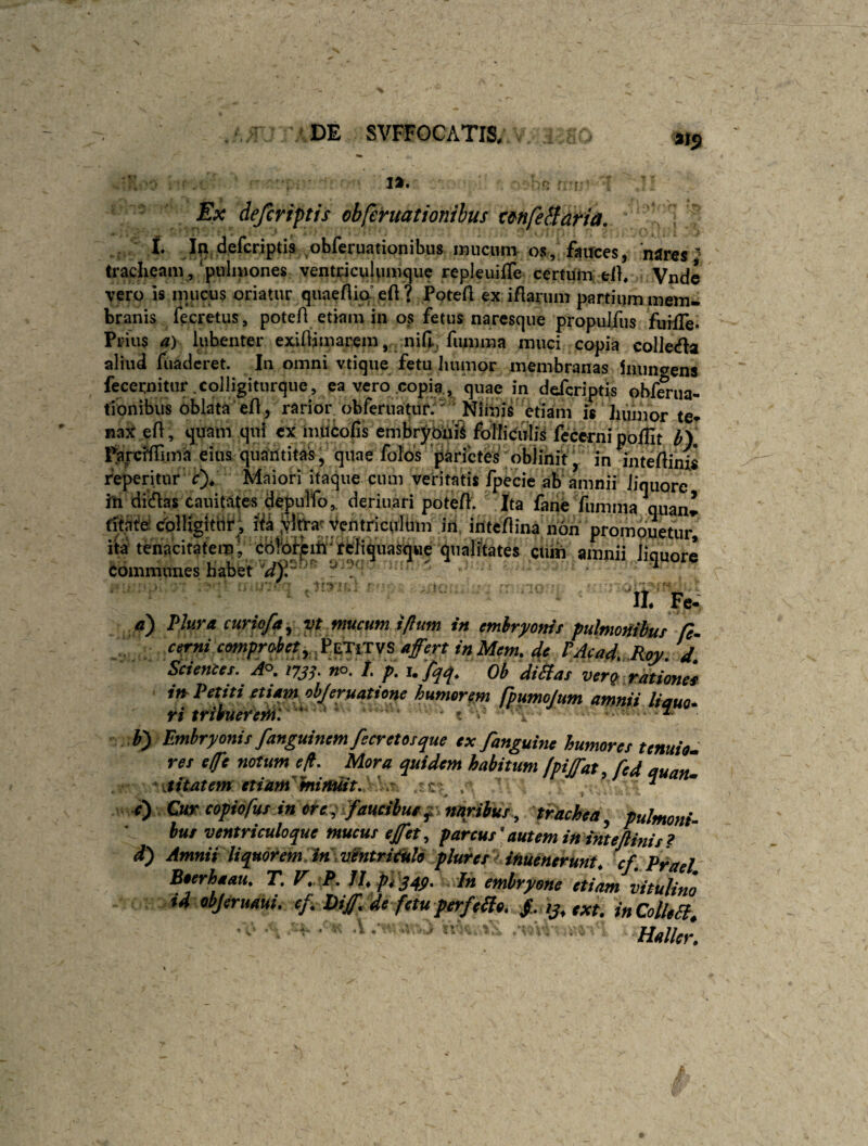 Ex deferiftfs obferuationihus tmfeBaria, . t I|i deferiptis obferuationibus imicum os, fairces, 'njfres ^ tracheam ,‘puliiiones ventriculumque repleuiffe certum; ell. . Vnde vero is mucus oriatur quaeflia eft? Potefl ex iflarum partium mem¬ branis fecretus, poteA etiam in os fetus naresque propulfiis fuiiTe* Prius a) lubenter exiAimarem, nih fiimma muci copia coIJeda aliud fuaderet. In omni vtique fetu Jiiimor membranas 1iuni<yens fecernitiir colligitiirque, ea vero .copia,, quae in defcriptis obfmia- tionibus oblata‘eA, rarior obferuatur;' ' Isfiinis^^^e is humor ter fiax eA, quam qui ex muifcofis embr^buS foilieulis fcccrni poflit IfY parcMima eius quautita^, quae folbs 'parietes oblinit, in JiiteAinis feperitur ir)/ Maiori itaque cum veritatis fpecie ab amnii Jiquorc iu dicAas cauitates depulfo,. deriuafi poteA. Ita fane fumma quan» (rt^t^d eblUgltrif; lik jvfeat ycntriculbm in, iuteAina non prompuetur, iy tenacitafeml cbfojFj^ifi^reliqu cUjh liquore eommunes habet J i II. Fe- fl) Plura curio/a, yt mucum i/lum in embryoni t pulmoHibutfe- cerni comprdetyX^iTSS affert inMem. de PAcad.Roy.d Scientet. A°. i?jf. «o. /. p. u Ob diStat ver^ rationef i» Petiti etiam objeruatione humorem fputnojum amnii liauo* ri tribuerem:  ? . ~- b) Embryonis fanguinemfecretosque ex /anguine humores ternio, res e (pe notum eff Mora quidem habitum fpiffat, fed quaZ Matem etinnf mijtuit, ' r ; , 7 • c') Oeetopiofus inote^ faucibuef^nttriius., trachea, pulmoni- bur ventriculoque mucus effet, pareus autem in inteftinis? d) Amnii liquorem in .vintriiklo plurer inuenerunt, cf. Praei Boerhaau. T. V,.<P. IJ. pygqy. Ih embryone etiam vitulino id objeruaui. ef, hiff. de fetu perfelte. /. ij, txt. in Coli,a, • ■ V .V. . :V ,