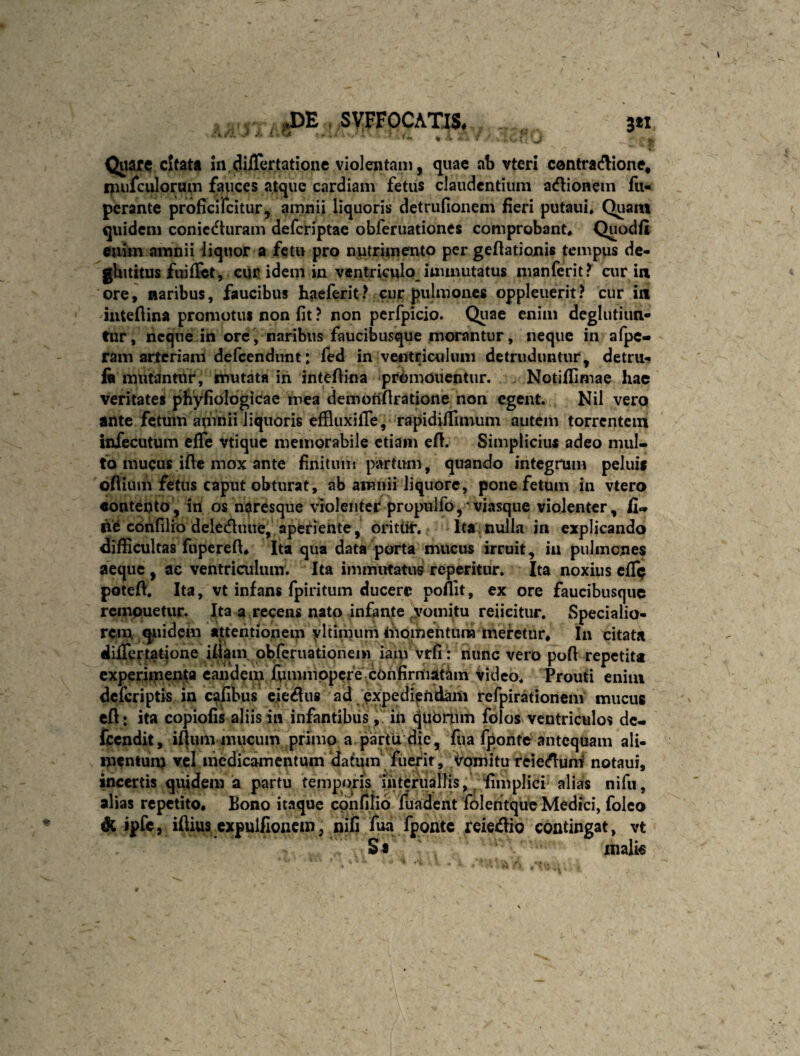 .J)E . SVFFOCAm 3*1 • . / ' / 1. * f i • ' • ^ . • ■ • ' ^ ? Quare cUatt m dilTcrtatione violentaii], quae ab vteri contracflione* niufculorum fauces atque cardiam fetus claudentium adlionein fii- perante proficifeitur, amnii liquoris detrufionem fieri putaui* Quant quidem conic(ftiiram deferiptae obferuationes comprobant* Quodfi enim amnii iiquor a fetu pro nutrimento per geftatioxiis tempus de- ghititus fuifict, cuc idem in ventriculo immutatus manferit? air in 'ore, naribus, faucibus haeferit? cur pulmones oppleuerit? cur in iiitefiina promotus non fit ? non perfpicio. Quae enim deglutiun- tur, neque in ore, naribus faucibusque morantur, neque in aipe- ram arteriam dercendunt: fed in vwnriculimi detruduntur^ detru-» ft mutantur, mutata iii intefiina promonentur. Notiflimae hac veritates phyfiologicae mea demofiflratione non egent. Nil vero ante fetuin amnii liquoris efSuxifTe, rapidilTimum autem torrentem infecutum effe vtique memorabile etiam efi. Simplicius adeo mul¬ to mucus ifte mox ante finitum partum, quando integrum peluis oflium fetus caput obturat, ab amnii liquore, pone fetum in vtero aonteuto, iri os ndresque violenter propulfo,*viasque violenter, fi¬ ne corifilio delecfluue, aperiente, orittir. Ita nulla in explicando difficultas fuperefi* Ita qua data porta mucus irruit, ia pulmones aeque , ac ventriculum. Ita immutatus reperitur. Ita noxius cfTp poteft. Ita, vt infans fpiritum ducere poffit, ex ore faucibusque remouetur. Ita a recens nato infante vomitu reiieitur. Specialio¬ rem, qjuid em attentionem yltiinum liiomentiira meretur* In citata dilTertatione iflam. pbferiiatipnem iam vtfi : nunc vero pofi repetita experiinenta eandem fiimmppcre cOrifirmat^^ Video* Prouti enim deferiptis in cafibus ciemus ad exp^diffidam refpirationem' mucus cft: ita copiofis aliis in infantibusiri qubrtim folos ventriculos dc- fcendit, if}um nuicum primo a partu die, fua fponte antequam ali¬ mentum medicamentum datum fuerit, Vomitu reie(flumf notaui, incertis quidem a partu temporis interualfis, ^ ‘fiiiiplici alias nifu, alias repetito* Bono itaque confilio Jfuadent foleritque Medici, folco A ipfe, ifliiuscxpulfioiicm, nifi fua fponte rcie^lio contingat, vt St xnali€