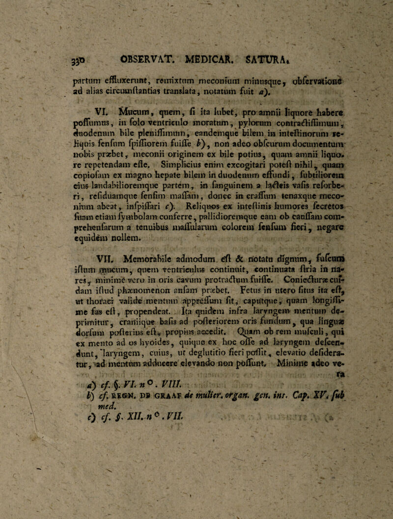 \ partunr effluxenmt, reinixtiTm meconmin mmiisque^ abfcrv^tlone ad alias circuuiflantias translata, notatum fuit a')^ VL Mucum, quem, fi ita lubet, prcyamnii liquore habere pofTumus, hi folo ventriculo moratum, pylorum contracflifFimuin, duodenum bile plcniffiinuin, eandemque bitem in intefiinoruni »c« Hquis fenfnm fpifiiorein fuifie , non adeo obfcurum doaimcntum' nobis prxbety meconii originem ex bile potius, quam amnii liquo* re repetendam efle. Simplicius enim excogitari poteA nihil ^ quam copiofam ex magno hepate bilem in duodenum effundi, fubtiliorein cius laudaMlioremqiie partem, in fanguinern a labeis vafis reforbe- ri, refiduamque fenfim maflani, donec in crafTum tenaxqiie meco^ nhim abeat, infpifFari r). Rcliqiws ex inteAinis btimores fccreto» fuam etiam fymbolam conferre, pallidioremque eam ob caufTam com» preh^ufarum a tenuibus mafTularum colorem fenfum fieri j negare equidem nollem. VIL Memorabile admodum ril & notatu dignum, fulcmii jAum mucum, quem ventriculus continuit, continuata Aria in na-» res, minime vero in oris cavum protradium furfle. Cbniedltirsecui¬ dam iAud phxnomenon anfani prxbet. Fetus in utero fitus ita eA, «t thoraci valide meiitmn apprefTimi fit, capUtq\ie, quam longiAi- mc fas eA, piopendeat. Ita quidem infra laryngem mentum de¬ primitur , cranikjue bafis ad poAeriorem oris fundum ^ qua linguae dorfum poAeiius eA^ accedit. Quam ob rem mufculi, qui ex mento ad oshyoidcs , quique ex hoc offe ad laryngem defeen» dunt,'laryngem, cuius, ut deglutitio fieri pofiit, elevatio defidera- tur,“<ad inemum adducere elevaiuio non poffunt. Minime adeo ve¬ xa d) cf,^,FLn<>. VIII l) cf. RE©K. PB GRAAF de muUcr^ ofgan, gen. im, Caf, XV4 fub med,' r) cf. XII. n ^.Vil I