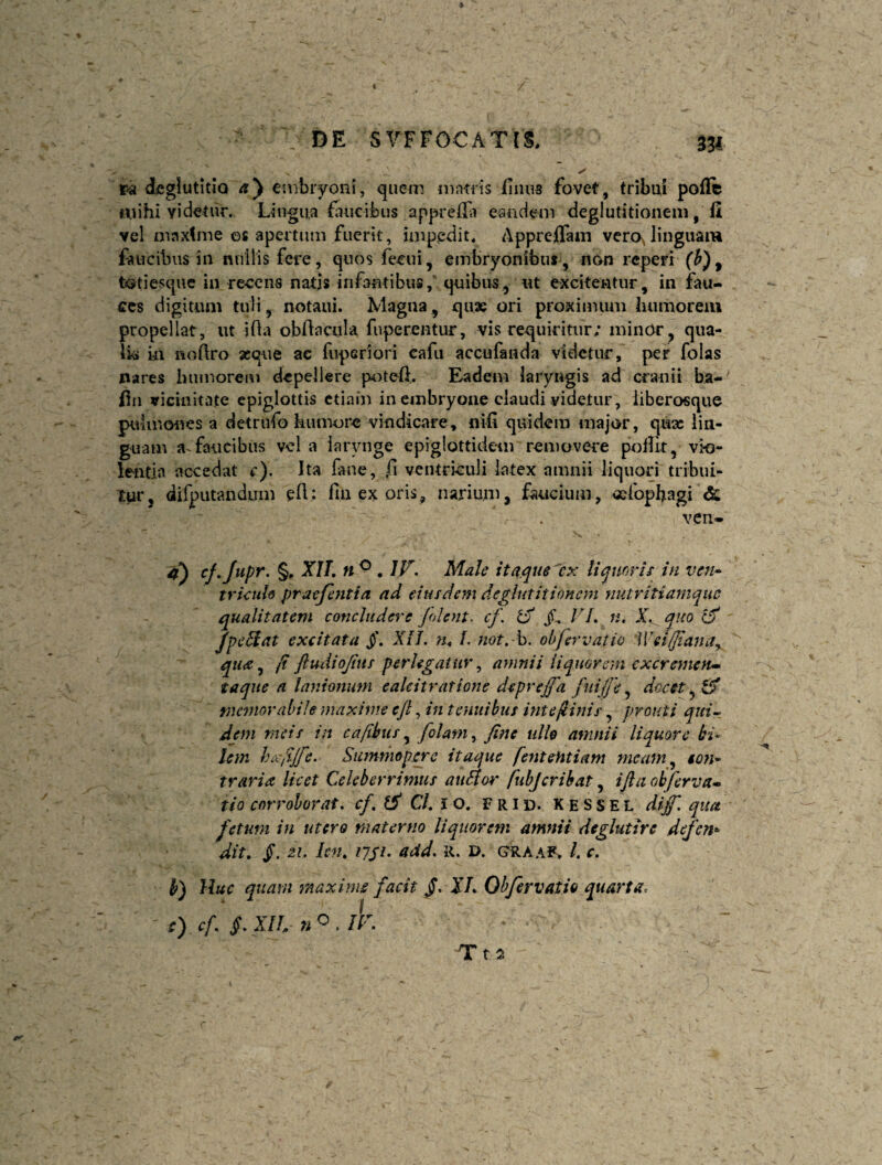 DE S\^FF0CAT[1 ra deglutitio ay embryoni, quem ninrris finus fovet, tribui poffc mihi videtiir. Lingua fiucibus apprcifi eandem deglutitionem, (i vel maxtme ©s apertum fuerit, impedit* Appreflam vero^linguam faucibus in nullis fere, quos feeui, embryonibuf , non reperi (h)^ tatiesqiic in recens natis infantibus, quibus,ut excitentur, in fau¬ ces digitum tuli, notaui. Magna, quae ori proximum humorem propellat, ut ifta obftacula fuperentur, vis requiritur; minOr, qiia- \k ui noftro seque ac fuperiori eafu accufanda videtur, per folas nares humoren) depellere poteft. Eadem laryngis ad cranii ba-^ ilii vicinitate epiglottis ctiain in embryone claudi videtur, iiberosque pulmones a detrufo humore vindicare, nifi quidem major, quae liu- guam a faucibus vel a larynge epiglottidem removere pollit, vio- lentln accedat r). Ita fane, fi ventriculi latex amnii liquori tribui- Xur, dirpiitandum eH: fiu ex oris, narium, faucium, «fophagi & ven- 4^ cj.jupr. §, XU, n ^ . IV. Male itaque ex liquorir in ven» tricuU praejentia ad eiusdem deglutitionem nutritiamque qualitatem concludere jolent, cf. jT, VL n. X.^quo (f Jpe5iat excitata XiJ. yu l. not,-h. obfervatio 'Wei/fiana.^ qua j fi ftudiojitis perlegatur^ amnii liquorem ex ereme n» taqne a lanionum eakitratione deprejfa fuijje ^ docet tnemorabile maxime ejl, in tenuibus intefiinis, prouti qui~. dem meis in cafihtis ^ folam^ fine uU$ amnii liquore bi¬ lem hixfijfe. Summopere itaque fentehtiam nicam^ eoyi* traria licet Celeberrimus auSlor fiubjerihat, ifia obferva^ tio corroborat. C/. I o. F R i d. K e S s E l dijf, qua fetum in utero materno liquorem amnii deglutire defen^ dit. jT. zi. Icm 1751. add. R. d. graaf. /. c. b) Huc quam maxime facit /. J/. Ohfervatio quarta. 0 ^