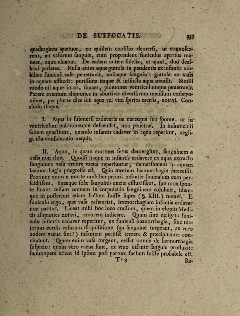 ijtiadragmta qnatiior, co qiiidefn confilio demerfi, ut cognolcc- rem, an vaforum fanguis, cuin propendens [funiculus apertus ma¬ neat, aqua eluatur* De eadem autem fidelia , ut ajunt, duo deal¬ bavi parietes, Nulla enim aquae guttula in pendentis ex infantis um¬ bilico funiculi vafa penetravit, nullaque fanguinis guttula ex vafis in aquam effluxit: purifflma itaque dc intiiiifla aqua manfit* Simili niodonil aquae in os, fauces, pulmones ventriculumque penetravit. Parem eventum aliquoties in abortivis diverfbrum menfium embryo¬ nibus, perplures dies fub aqua vel viniipiritu merfis, notari. Con¬ cludo itaque, ^ I. Aqua in fiibmerfi cadaveris os naresque fua ipoiite* ut iii' ventriculum puimonesqnc defeendat, non penetrat* In infanticidii faltem quaiftione, quando infantis cadaver in aqua reperitur, negli- gi ifta confideratio nequit* II. Aqua, in quam mortuus fetus demergitur, fanguinem e vafis non eluit. Quodfi itaque in infantis cadavere ex aqua extrado fanguinea vafa cruore vacua reperiuntur, demerfionem ip aquam baemorrhagia prxgrefla cfi. Quin mortem hxmorrliagia prxcefiit. Protinus enim a morte umbilici prioris infantis fuuiculuin cum per- fcidifiem, binacque folx fanguinis uncix effluxiflent, fua mox/pon¬ te fluxus cefians omnem in corpufculo fanguinem cohibuit, idem» que in pofiericri etiam faduin fuifte fupra (§. XllL) notavi/ E hmiculoergo, qux vafa exhauriat, hxmorrhagiam infantis cadaver non patitur. Liceat mihi hoc loco craiTum, quem iii elogiis Medi¬ cis aliquoties notavi, errorem indicare. Quum fine deligato funi¬ culo infantis cadaver rep^eritiir, ex funiculi hxmorrhagia, fine ma- jonim cordis valbriun disquifitione (aii fanguine turgeant, an vero eodem vacua fint ?) infantem periifi^ temere 6c prxeipitanter con¬ cludunt. Quum enim vafa turgent, ceflat omnis de hxmorrhagia fufpicio; quum vero vacua funt, ex vino infante fanguis profluxit: fnmmoperc etia^n id ipfum pofi partum fadum fiiilTe probabile e fi. Tts Ka,