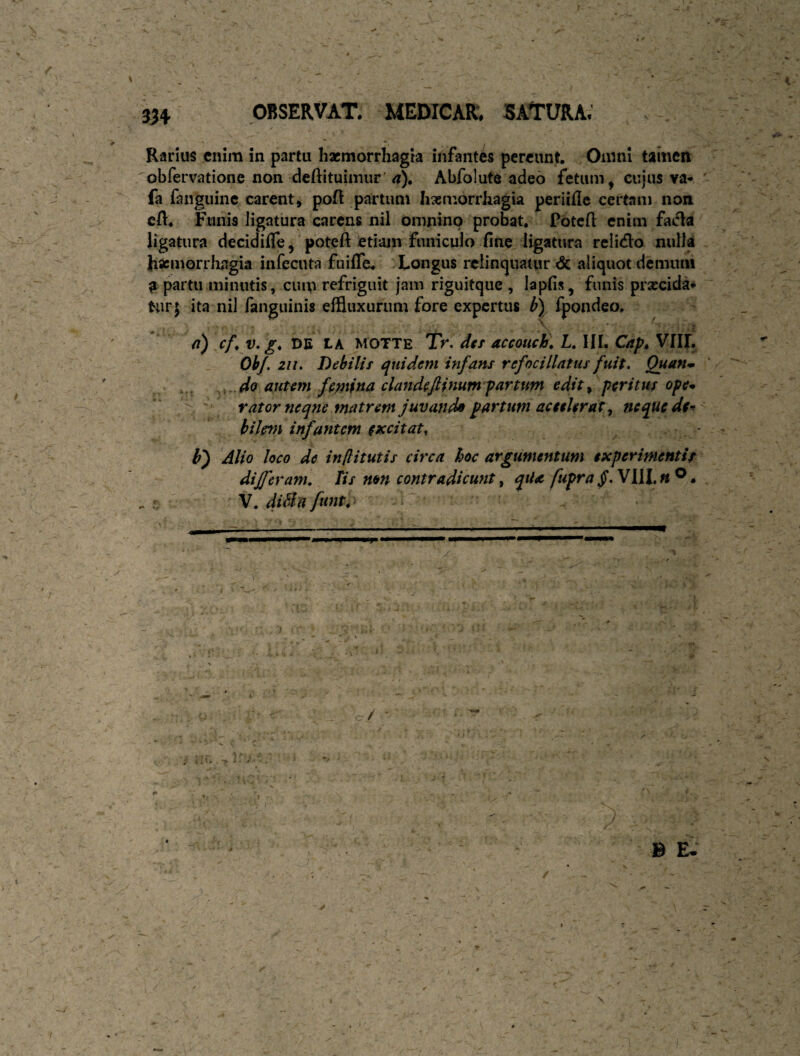 Rarius enim in partu Iixmorrhagta infantes pereunt. . Omni tamen obfervationc non deftituimur'<?), Abfolute adeo fetum, cujus va- fa fangiiine carent, poft partum Iisemorrhagia periille certam non cft. Funis ligatura carens nil omnino probat. Potcfl enim facla ligatura decidifle, 'poteft etiam funiculo fine ligatura reiitflo nulla }i«cmorrJiagia infecuta fuiffe. .Longus rclincjuatur & aliquot dcmuiii a partu minutis, cuip refriguit jam riguitque , Iapfis, funis prascida* tur; ita niJ fanguinis effluxurum fore expertus b) Ipondeo, ' - ' '. ' ' a) cf, V. g, DE tA MOTTE 'Tr. dtt accoHch, L. lII. Cap, VIII. 'ObJ. 211. Debilif quidem infans refocillatus fuit. Quaftm ,, ,,.do autem femina dandeftinum'partum edit^ peritus ope* ' r at orne qne matrem juvanda partum ac ttUrat y neque de^ bilem infantem excitat^ V) Alio loco de in[litutis circa hoc argumentum experimentis differam. Tis mn contradicunt, qtla fupra f. VllL « ®. . ^ V.diBnfttnt,^ B E. t /