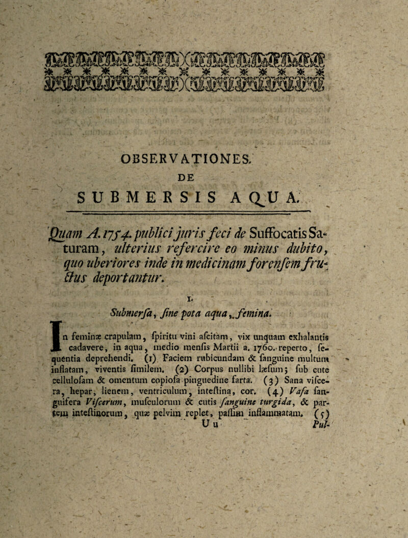 DE SUBMERSIS A au A. 'Quam A. publici juri.? feci de Suffocatis Sa¬ turam , ulterius refercire eo minus dubito, quo uberiores inde in medicinam forenfemfru* aus deportantur. I- Suhmerfa, Jine fota aqua ^^femina» In feminx xjrapulam, fpiritii vini afcitam, vix unquam exhalantis cadavere, inaqua, medio menfis Martii a. 1760.*reperto, fe- quentia deprehendi, (i) Faciem rubicundam & fanguine multum inflatam, viventis fimilem. (2) Corpus nullibi Ixfiim; fiib cute cellulofam & omentum copiofa pinguedine farta. (3) Sana vifce- ra, hepar, lienem, ventriculum, inteftina, cor. (4) Fafa fan- giiifera Vifceruniy mufculorum & cutis [anguine turgida^ dc par- Jciu inteflinorum, qux pelvim replet, palfim inflammatam* (f) Uu P«/- I