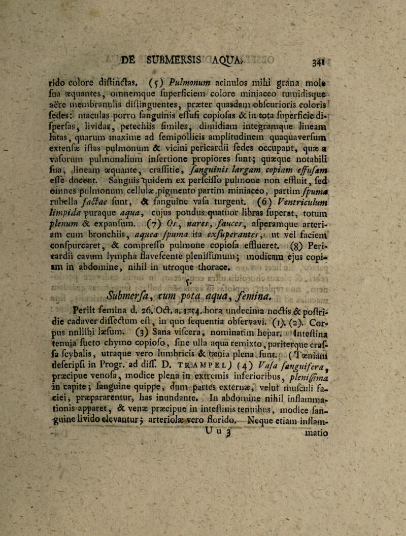 341 DE SUBMERSIS rido colore diflihdias, (5') Pulmonum aciniilos milii grana mol« faa aequantes, omnemque fuperficiem colore miniaceo tumidisque aere membranulis diAinguentes, praeter quasdam obfcurioris coloris' fedes: maculas porro fanguinis effufi copiofas & in tota fuperficie di- fperfaSj lividas, pctechiis lamiles, dimidiam integramque lineanfi ktas, quarum maxime ad femipollicis amplitudinem quaquaverfuin extenfe iAas pulmonum & vicini pericardii fedes occupant, qu3c a vaforum pulmonalium infertionc propiores funt; quaeque notabili fua, ,1 in eam sequante, craffitie, fanguinis largam copiam effufam cfle dode-nt. Sanguis'quidem ex perfcilTo pulmone non effluit, fed omnes pulmonum cellulae.pigmento partini miniaceo, partimy^«w^ rulwlla faSiae fiint, dt fangunie vafa turgent. (6) Ventriculum limpida puraque aqua^ cujus pondus quatuor libras fuperat, totum plenum expanfum. (7) 0/, nares^ fauccs\^ afperamque arteri¬ am cum bronchiis, aquea /puma exjuperantesy ut vel faciem confpurcaret, & compreffo pulmone copiofa efflueret, (g) Peri¬ cardii cavum lympha flavelcente plenifflmum \ modicam ejus copi¬ am in abdomine, nihil ia utroque thorace, Submerfa^ tum pota aqua^ femina. Periit femina d. 26. Od* a, i7t4* hora undecima tiodis <$c poflri- die cadaver difledum eft, in quo fequentia obfervavi* (i). (2). Cor¬ pus nnllibi laefum. (3) Sana vifeerai nominatim hepan InteAina tenuia fueto chymo copiofo, fine ulla aqua remixto,pariterque craf- fa fcybalis, utraque vero lumbricis dc tssnia plena.funt. (TseniaUi defcripfi in Progr. ad difT. D. TR:AMPELj (4) Vaja fanguifera^ prascipue venofa j modice plena in extremis inferioribus, pleni fima in capite; fanguine quippe, dum partes externas, velut liuifculi fa¬ ciei, praepararentur, has inundante. In abdomine nihil inflamma¬ tionis apparet, & ven» praecipue in inteflinis tenuibus, modice fan- guine livido elevantur; arteriolae vero florido. Neque etiam inflam- U u j matiq