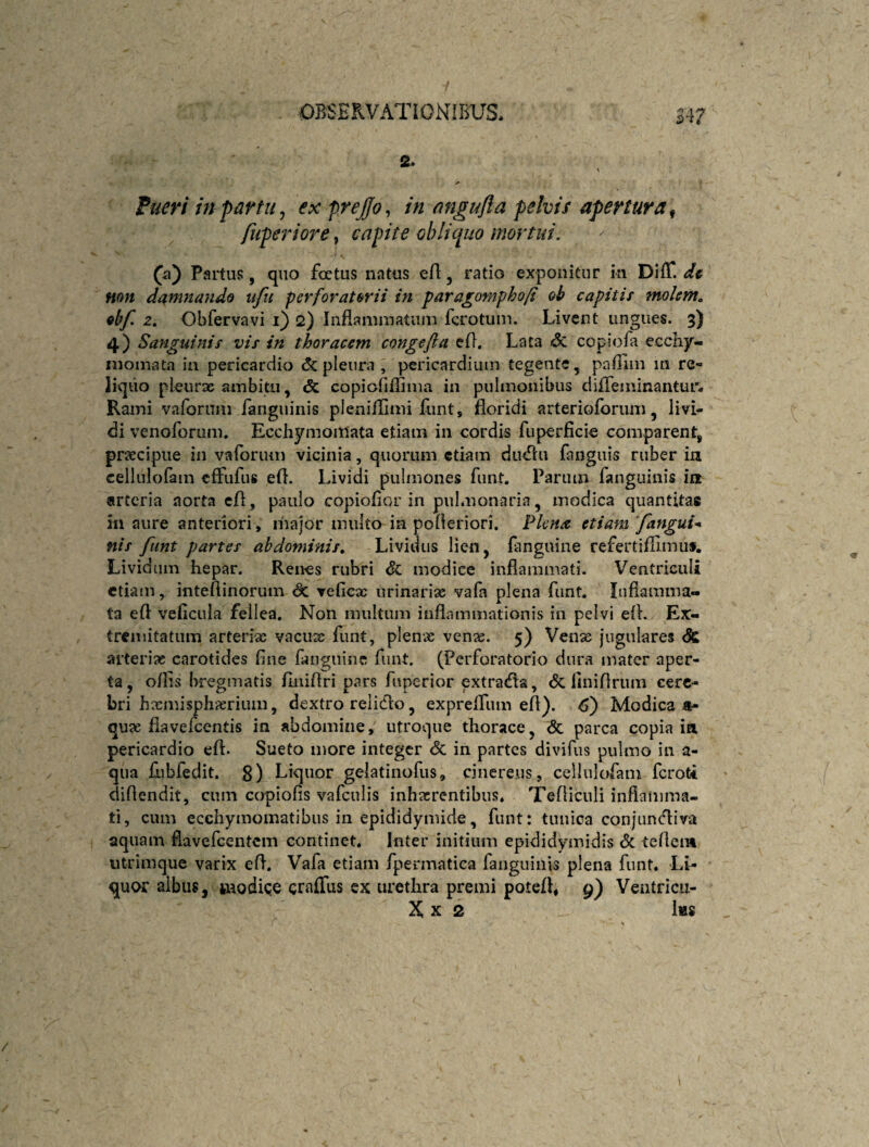 s. A Pueri m partu ^ ex prejfo^ in angufta pelvis apertura^ fuperiore, capite cbliquo mortui. (a) Partus, quo foetus natus ert, ratio exponitur ki Diff. dt mn damnando ufu perforatorii in fara^omphofi oh capitis molente obf. z. Obfervavi i) 2) Inflammatniii fcrotum. Livent ungues. 3) 4) Sanguinis vis in thoracem congefla efl. Lata <3c copiofa ecchy- nioiiiata in pericardio <5c pleura , pericardium tegente, paillm m re¬ liquo pleurx ambitu, «5c copiofiifima in pulmonibus diffeininantur- Rami vaforum fanguinis pleniilimi liint, floridi arterioforum, livi¬ di venoforum, EcchymoiUata etiam in cordis fuperficie comparent^ praecipue in vaforum vicinia, quorum etiam diuflu fanguis ruber in cellulofain effufus efl. Lividi pulmones funt. Parum fanguinis in arteria aorta efl, paulo copioflor in pulmonaria, modica quantitas in aure anteriori, liiajor multo ia pofleriori. l^kna etiam ‘fanguU nis funt partes abdominis. Lividus lien, {anguine refertifllmus. Lividum hepar. Renes rubri dc modice inflammati. Ventriculi etiam, inteflinorum veficx urinariae vafa plena funt. Inflamma¬ ta efl veficula fellea. Non multum inflammationis in pelvi efl. Ex¬ tremitatum arteriae vacuse funt, plenae vense. 5) Vense jugulares <5c arteriae carotides fine fanguine funt. (Perforatorio dnra mater aper¬ ta, o/lis bregmatis fliiiflri pars fuperior extraefla, <5c finiflrum cere¬ bri hxmisphaeriuin, dextro relicflo, exprelTiun efl). Modica a- quae flavelccntis in abdomine, utroque thorace, & parca copia in pericardio efl. Sueto more integer <k in partes divifus pulmo in a- qiia fubfedit. g) Liquor gelatinofus, cinereus, cellulofam feroti diflendit, cum copiofis vafculis inhaerentibus, Tefliculi inflamma¬ ti, cum ecchymoinatibiis in epididymide, funt: tunica conjunefliva aquam flavefeentem continet. Inter initium epididymidis Sc teflem utrimque varix efl. Vafa etiam fpermatica fanguinis plena funt. Li¬ quor albus, tnodiQe craffus ex urethra premi potefl, g) Ventricu- X X 2 Ihs