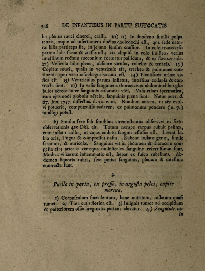 Ius plenus mud cinerei, craffi.. lo) ir) In duodeno finiilis pulpa tenax, usque ad infertionem ducflus choledochi efl, qua fede natii- rx bilis particeps fit, in jejuno fenfim crafllor. In colo transverfo parum bilis flavae Sc crafTae efl 5 vix aliquid in colo finiAro: verfus intcAinum redum iiieconium formatur pallidum, & ex flavo-viride. 12) Velicula bilis plena, obfcure viridis, rubell* <5c tenacis, 13) Copiam muci, qualis in ventriculo efl, trachea & pulmones con¬ tinent: quo vero cefophagus vacuus eft, 14) Plenifllma urinae ve# fica eft. i§) Ventriculus parum inflatus , inteflina collapfa Sc coii# trada funt. 16) In vafis langiiincis thoracicis abdominalibus glo* bulos aereos inter fanguinis columnas vidi* Vafa etiam fpermatica , cum ejusmodi globulis aereis, fanguinis plena funt. Natus puer. d. 27. Jun. 1717. diffedus. d. 30. e. m. Nondum autem, ut aer evol¬ vi potuerit, computruifTe cadaver, ex pulmonum pondere (11.7*} intelligl poteft, b) Similia fere fub fimilibus circumflandis obfervavi in foctii obfervationis 4t« Difl, cit. Totum nempe corpus rubuit paflim, cum inflato collo, in cujus ambitu fanguis effufus efl. Livent la^ bia oris, lingua & comprefTus iiafus. Rubent inflatae genae, flmile ferotum, Sc auriculx. Sanguinis vis in abdomen & thoracem con- gefla eflj arteriae venaeque umbilicales fanguine refcrtiflimac funt. Modica vifeerum inflammatio efl, hepar ex fufeo riibeliuiii. Ab¬ domen liquoris rubri, flve potius fanguinis, plenum dc inteflinp contradla funt, a* Fuellain fartu ^ frejfo^ in angufta pelvi ^ capite mortua^ 1) Corpiifculum fucculcntum, bene nutritum, inflatum quafi tumet, aj Tota cutis florida efl. 3) Infignis tumor ad occipitium 6c pofteriorem offis bregmatis partem elevatur. 4) Sanguinif vir in