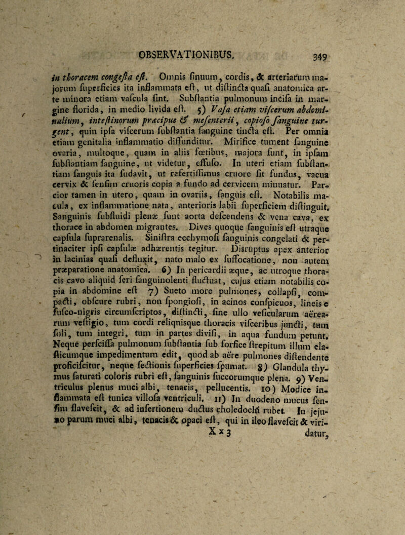 in thoracem congejla cfl, Oinnis Hnuum, cordis, dc arteriarum ma¬ jorum fupcrficies ita inflammata efl, ut diflinda quafl anatomica ar¬ te minora etiam vafcula flnt. Subflantia pulmonum inCifa in mar¬ gine florida, in medio livida efl. 5) Vaja etiam vifcerum abdomU nalium^ inteftinortmi fracipue mefenterii ^ copiofe Janguine tur* gent ^ quin ipfa vifcerum fubflantia fluiguine timfla efl. Per omnia etiam genitalia inflammatio diffunditur. Mirifice tument fanguiiie ovaria, multoque, quam in aliis foetibus, majora funt, in ipfam fubflantiam fanguine, ut videtur, effufo. In uteri etiam fubflan- tiam fanguis ita fudavit, ut refertillimus cruore fit fundus ^ vacua cervix & fenfim criioris copia a fundo ad cervicem minuatur. Par¬ cior tamen in utero, quam in ovariis, fanguis efl. Notabilis ma¬ tula , ex inflammatione nata, anterioris labii fuperficiem difiinguit. Sanguinis fubfluidi plenas funt aorta defeendens <5c vena cava, ex thorace in abdomen migrantes. Dives quoque fanguinis efl utraque capfula fuprarenalis. Siniflra ecchymofi fanguinis congelati per¬ tinaciter ipfi capfulas adhaerentis tegitur. Disruptus apex anterior in lacinias quafi defluxit, nato malo ex fuifocatione, non autem praeparatione anatomica, 6) In pericardii asque, ac utroque thora¬ cis cavo aliquid feri fanguinoleiiti fludluat, cujus etiam notabilis co¬ pia in abdomine efl 7) Sueto more pulmones, collapfi^ com- patfli, obfcure rubri, non fpongiofi, in acinos confpicuos, lineis e lufco-nigris circumferiptos, diflincfli, fine ullo veficularum aerea¬ rum vefligio, tum cordi reliqnisquc thoracis vifeeribus jundi, tum foli, tum integri, tum in partes divifi, in aqua fundum petunt. Neque perfeifla pulmonum fubflantia fub forfice flrepitiim illum cla- flicumque impedimentum edit, quod ab aere pulmones diflendente proficifeitur, neque fedionis fuperficies fpumat. §) Glandula thy¬ mus faturati coloris rubri efl, fanguinis fuccorumque plena. 9) Ven¬ triculus plenus muci albi, tenacis, pellucentis. 10) Modice in¬ flammata cfl tunica villofa ventriculi, ii) In duodeno mucus fen- flni flavefeit, Sc ad infertionera dudus choledochi rubet In jcjii- »0 parum muci albi, tenacis^ ppaci efl, qui in ileo flavefeit & vi ri- .X X 3 datur.