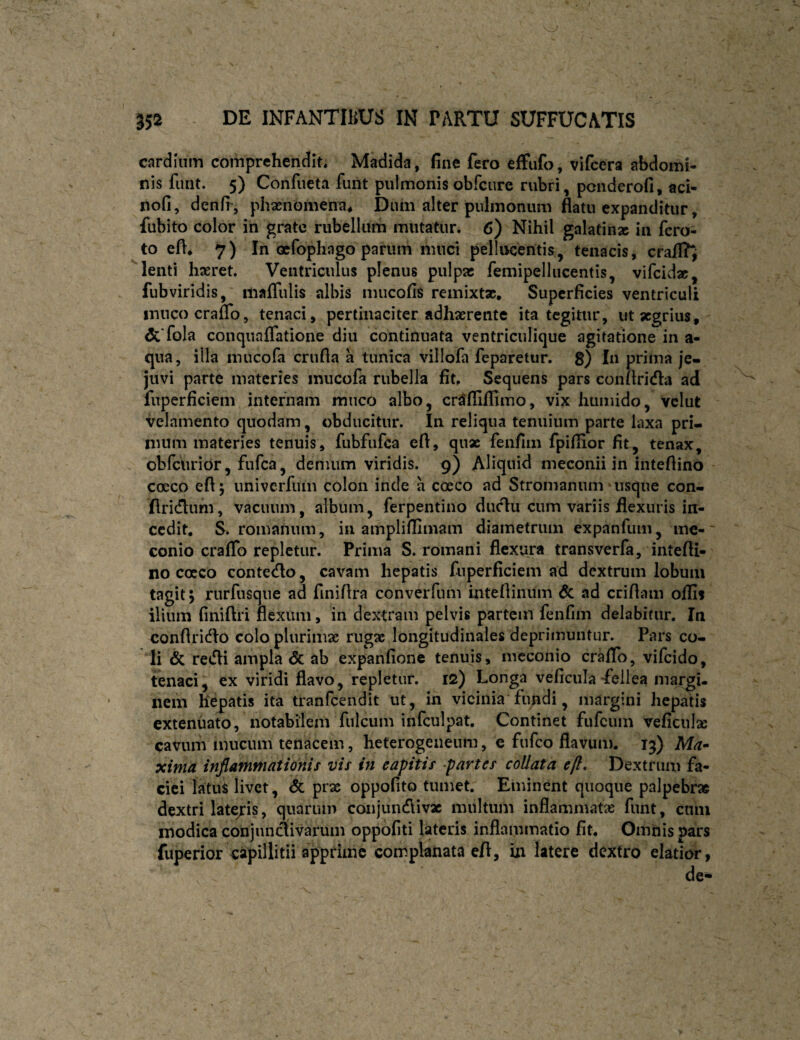 cardinm comprehendit. Madida, fine fero efFufo, vifcera abdomi¬ nis funt. 5) Confueta funt pulmonisobfcure rubri, pcnderofi, aci- nofi, denfi', phasnomena* Diuii alter pulmonum flatu expanditur, fubito color in grate rubellum mutatur. 6) Nihil galatinac in fcro- to efl, 7) In Qcfophago parum muci pellucentis, tenacis, crail?^ lenti haeret. Ventriculus plenus pulpas femipellucentis, vifcida;, fubviridis, mafliilis albis mucofis remixtas. Superficies ventriculi inucocraflb, tenaci, pertinaciter adhaerente ita tegitur, ut aegrius, &fola conquaflatione diu continuata ventriculique agitatione in a- qua, illa mucofa crufla a tunica villofa feparetur. 8) In prima je- juvi parte materies mucofa rubella fit. Sequens pars conflricfla ad fuperficiem internam muco albo, cr^fllflimo, vix humido, vclut velamento quodam, obducitur. In reliqua tenuium parte laxa pri¬ mum materies tenuis, fubfufca efl, qnx fenfim fpiflior fit, tenax, obfcurior, fufea, demum viridis. 9) Aliquid meconii in inteflino coeco efl 5 univcrfuin colon inde a cceco ad Stromanum usque con- flridlum, vacuum, album, ferpentino duclu cum variis flexuris in¬ cedit, S. romanum, in ampliflimam diametrum expanfiim, me-' conio craflb repletur. Prima S. roinani flexura transverfa, intefli¬ no cocco contedlo, cavam hepatis fuperficiem ad dextrum lobum tagitj rurfusqne ad finiflra converfiim intefliniim 6c ad cciflam offis ilium finiftri flexum, in dextram pelvis partem fenfim delabifur. In conflri(^Io colo plurimae rugae longitudinales deprimuntur. Pars co¬ li & retfli ampla <5c ab expanfione tenuis, meconio craflb, vifeido, tenaci^ ex viridi flavo, repletur. 12) Longa veficiila-fellea margu nem hepatis ita tranfeendit ut, in vicinia fundi, margini hepatis extenuato, notabilem fulcum infculpat. Continet fufeum veficul» cavum mucum tenacem, heterogeneum, e fufeo flavum. 13) Ma» xima infiammationis vis in eapitis partes coUata e fi. Dextrum fa¬ ciei latui livet, & prae oppofito tumet. Eminent quoque palpebrae dextri late/is, quarum conjiincflivx inultum inflammatae funt, cnni modica conjunctivarum oppofiti lateris inflammatio fit. Omnis pars fuperior capillitii apprime complanata efl, in latere dextro elatior,