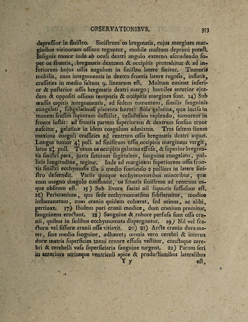 3T3 Jcpre/Tior m finlflro. Siniftrum os bregmatis, cujus margines mar¬ ginibus vicinorum oflium teguntur, mobile multum deprimi poteflr. Infignis tumor inde ab oculi dextri angulo externo afcciidendo fii- per os frontis, -.bregmatis dextrum <5c occipitis protrahitur <5c ad in¬ feriorem hujus o/lis angulum in finiftro latere finitur. Tumoris mobilis, cum integumentis in dextro frontis latere rugolis, inflatis, craflities in medio faltem 9. linearum efl. Multum eminet inferi¬ or & poflerior oflis bregmatis dextri margo; humiles anterior ejus¬ dem oppofiti oflium temporis 6c occipitis margines funt. 14) Sub oraills capitis integumentis, ad fedem tumentem, fimilis fanguinis congelati, fubgclatinofi placenta h^eretv Sola gelatina, quae incifain tenuem fenfim liquorem deflillat, cellulofam replendo, tumorem in fronte inflat: ad frontis partem fuperiorem & dextram fenfim eruor nafeitur, gclatinae in idem coagulum admixtus. Tres faltem lineas maxima coaguli craflities ad centrum oflis bregmatis dextri sequat. Longus tumor 42' poli, ad finiflrum oflis occipitis marginem vergit, latus 25. poli. Totum os occipitis gelatina effufa, & fuperior bregma¬ tis finiftripars, juxta futuram lagittalem, fanguine congelato, pol¬ licis longitudine, tegitur, Inde ad marginem fiiperioreni oflis fron¬ tis finiflri ecchymofis illa a medio fonticulo 2 pollices in latere fini- flro defeendit. Variis quoque ecchymomatibus minoribus, quae cum magno coagulo confluunt, os frontis finiflrum ad centrum us¬ que oblitum efl. 15) Sub livore faciei nil liquoris fulFiifum efl, 16) Pericranium, qua fede ecchymomatibus fubflernitiir, modice inflammatum, cimi cranio quidem cohaeret, fed minus, ac alibi, pertinax. 17) Ibidem pori cranii modice, dum cranium premitur, ranguinem erueflant. 18) Sanguine & rubore perfufa funt ofla cra¬ nii, quibus in fedibus ecchymomata disperguntur. 19^ Nil vel fra- «flurae vel filTurae cranii oflfa vitiavit. 20) 21) Arfle cranio dura ma¬ ter, fine medio fanguine, adhaeret; omnis vero cerebri <5c interna durx matris fuperficies tnnui cruorc cfFufo veflitur, cuiicflaque cere¬ bri <5c cerebelli vafa fuperficiaria fanguine turgent. 22) Parum feri in anteriore utriusque ventriculi apice & produ^^lionibus lateralibus ' ■ Y y efl.