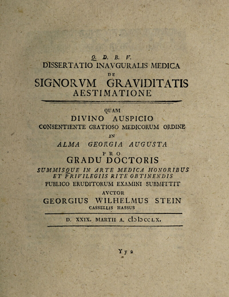 jO. H. B. V. DISSERTATIO INAVGURALIS MEDICA SIGNORVM GRAVIDITATIS AESTIMATIONE QUAM DIVINO AUSPICIO CONSENTIENTE GRATIOSO MEDICORUM ORDINE IN ALMA GEORGIA AUGUSTA GRADU^^DOCTORIS SUMMISQUE IN ARTE MEDICA HONORIBUS ET PRIVILEGIIS RITE OBTINENDIS PUBLICO ERUDITORUM EXAMINI SUBMITTIT AVCTOR GEORGIUS WILHELMUS STEIN CASSELLIS HASSUS D. XXIX. MARTII A. cIdIdCCLX.