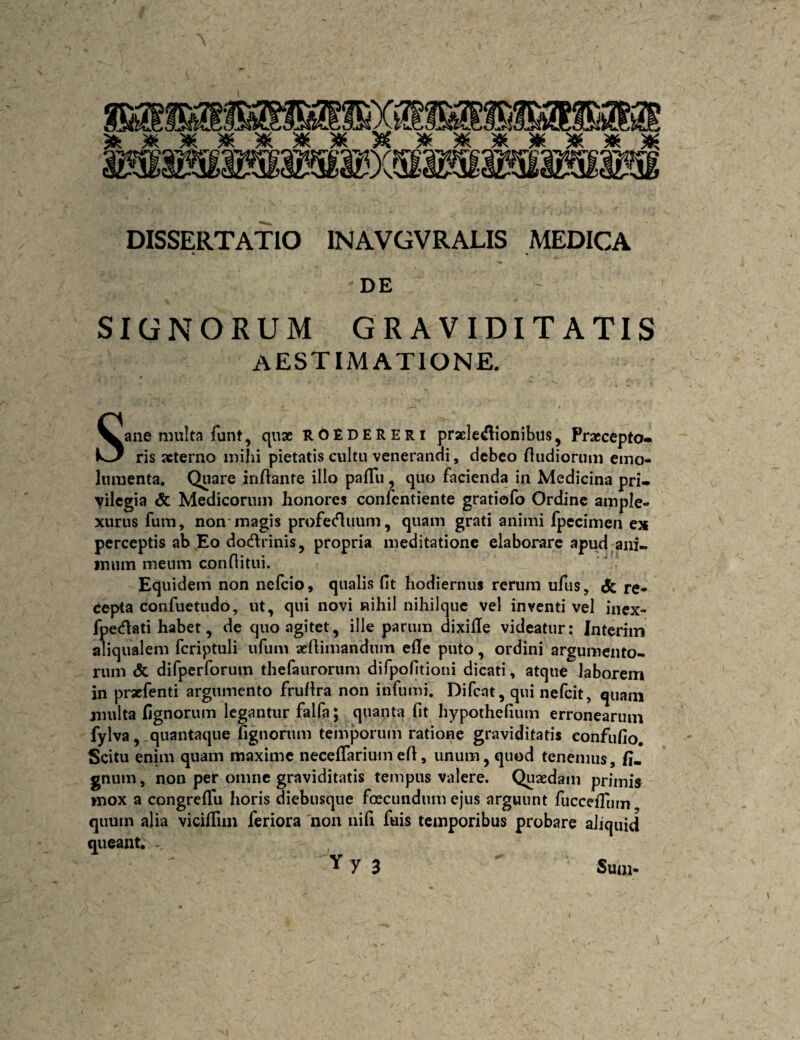 DISSERTATIO INAVGVRALIS MEDICA DE SIGNORUM GRAVIDITATIS AESTIMATIONE. Sane multa funt, quae ROEDERERi praele^ionibus, Praecepto^ ris xterno mihi pietatis cultu venerandi, debeo fludiornm emo¬ lumenta, Quare inflante illo palTu, quo facienda in Medicina pri¬ vilegia & Medicorum honores confentiente gratiofo Ordine ample¬ xurus fura, non'magis profet^iium, quam grati animi fjpccimen es perceptis ab Eo dodlrinis 5 propria meditatione elaborare apud ani- iniim meum conflitui. Equidem non nefeio, qualis fit hodiernus rerum ufus, & re¬ cepta confuetudo, ut, qui novi nihil nihilque vel inventi vel inex- fpetflati habet, de quo agitet, ille parum dixifle videatur: Interiin aliqualem fcriptuli ufum seflimandum efle puto, ordini argumento¬ rum <5c difperforum thefaurorum difpofitioni dicati, atque laborem in praefenti argumento frullra non infumi. Difcat, qui nefeit, quam multa Cgnorum legantur falfa; quanta fit hypothefium erronearum fylva, .quantaque fignorum temporum ratione graviditatis eonfufio. Scitu enim quam maxime necefTariumefl, unum, quod tenemus, fi- gnum, non per omne graviditatis tempus valere. Quaedam primis mox a congrefTu horis diebusque foecundum ejus arguunt fuccefTum quum alia vicillim feriora 'non ni fi fuis temporibus probare aliquid queant. .. Y y 3 Sum- \