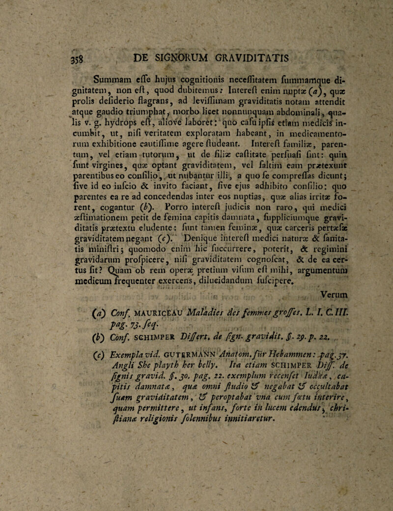 Summam cfle hujus cognitionis neccflitatem fummamque di¬ gnitatem, non e/l, quod dubitemus; Intereft enim n.upt2c(^3, qux prolis defiderio flagrans, ad leviflimam graviditatis notam attendit ^atque gaudio triumphat, morbo licet nonnunquam abdominali, qua¬ lis V. g. hydrops eft, aliove laboret:'quo cafuipfii etiam mediciS^in¬ cumbit, ut, nifi veritatem exploratam habeant, in medicamento¬ rum exhibitione cautiflime agere Audeant. In tere A familiae, paren¬ tum, vel etiam tutorum, ut de filias caAitate perfuafi fint: quin funt virgines, quas optant graviditatem, vel faltim eam praetexunt parentibus eo confilio,, ut nubantur illi , a quofe compreflas dicunt; five id eo infeio & invito faciant, five ejus adhibito confilio: quo parentes ea re ad concedendas inter eos nuptias, quas alias irritx fo¬ rent, cogantur (^). Porro intercA judicis non raro, qui medici asAimationem petit de femina capitis damnata, liippliciumque gravi¬ ditatis prastextu eludente: funt tamen feminae, quae carceris pertaefx graviditatem negant CO* Denique intereA medici naturae & fanita- tis ininiAri; quomodo eniiii hic fuccurrere, poterit. Si regimini gravidarum profpiccre, nifi graviditatem cognofeat, & de ea cer¬ tus fit? QuaiiTob rem operx pretium vifum eA mihi, argumentum medicum frequenter exercens ,jdilii€idandum fufcipere. r Verum (/?) Conf, MAURICE AU Matadies def femnies grojfes, L, L CIIL (i) Conf. seHiWPER BiJJm, de pgn. gravidit. Jf. z$. p. zz. (c) Exempla vid. dnatomofur Jhhammen: Jpag,^y. Angli She phyth her helly* Ita etiam schimper Di[f, de (ignis gravid. jT. jo. pag, 21. exemplum recenfet ludka, ca¬ pitis damnata, qua omni ftudio ^ negabat ^ occultabat ' y. Juam graviditatem ^ peroptabat vna cum fcetu interire^ quam permittere, ut infans^ forte iit lucem edendus\ chri» (liana religionis folennibus innitiaretur.