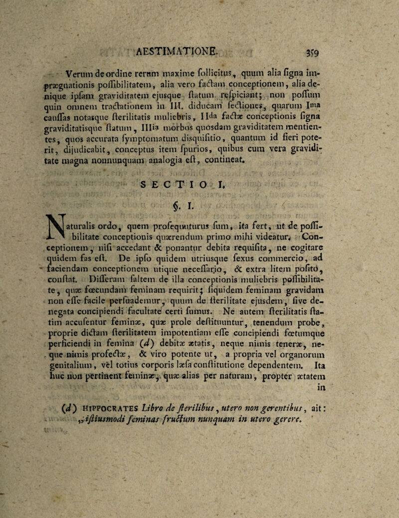 3>9 Verum de ordine rerum maxime follicitus, quum alia figna im- prxgiiationis poflibilitatem, alia vero facflam conceptionem, alia de¬ nique ipfam graviditatem ejusque flatum refpiciant; non pofTiim quin omnem tradlationem in III. diducam' fedioiies, quarum Ima caufTas notasque flerilitatis muliebris, Ilda facflac conceptionis figna graviditatisque flatum, Illia morbos quosdam graviditatem mentien- tes, quos accurata rymptomatum disquifitio, quantum id fieri pote¬ rit, dijudicabit, conceptus item fpurios, quibus cum vera gravidi¬ tate magna nonnimquam analogia efl, contineat. S E C T I O I. Naturalis ordo, quem profequiuturus fiim, ita fert, ut de pofii- bilitatc conceptionis quaerendum primo mihi videatur^ Con¬ ceptionem , nifi accedant & ponantur debita requifita, ne cogitare quidem fas efl. De ipfo quidem utriusque fexus commercio, ad laciendam conceptionem utique nccefiar.io, (5c extra litejii pofito, conflat. Differam faltem de illa conceptionis nuilicbris poflibilita- te, qnac foeciindam feminam requirit; fiquidem feminam gravidam non eife facile perfuadeinur, quum de flerilitate ejusdem, five de¬ negata concipiendi facultate certi fumus. Ne autem flerilitatis fla- tim accufentur feminae, quae prole deflituuntur, tenendum probe, proprie di^am flerilitatem impotentiam elfe concipiendi foetumqne perficiendi in femina (^) debitae aetatis, neque nimis tenerae, iie- . que nimis profetfix, & viro potente ut, a propria vcl organorum genitalium, vel totius corporis Ixfa conflitutione dependentem. Ita huc non pertinent feminae'y qux alias per naturam, propter aetatem in (jd') Hippocrates Lt^ro de Jlerilibur^ utero nonentibus^ ait: ^;iftiusmodi feminas fruSium nunquam in utero gerere, ’