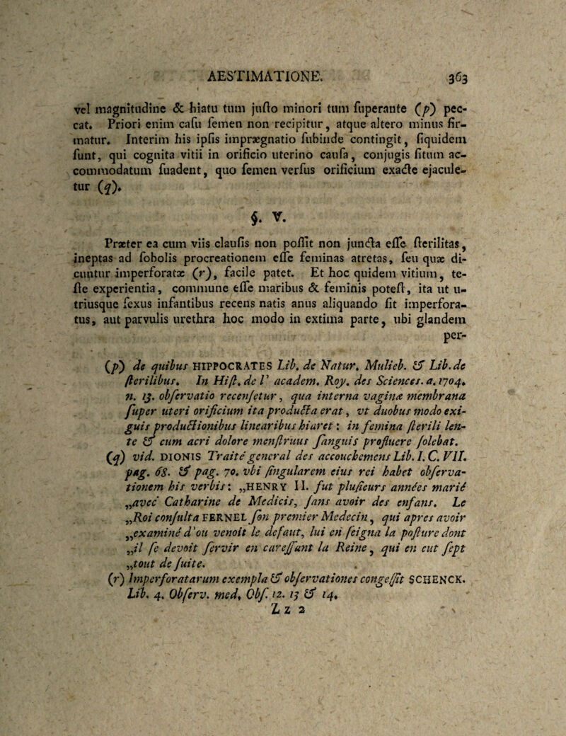 vel niiJgnitiidine <Sc hiatu tum jufto minori tum fuperante (^p) pec¬ cat. Priori enim cafu femen non recipitur, atque altero minus fir¬ matur. Interim his ipfis impraegnatio fubiiide contingit, fiquidein funt, qui cognita vitii in orificio uterino caufa, conjugis fitum ac¬ commodatum fuadent, quo femen verfus orificium exadle ejacule- tur (f). 5. V. Praeter ea cum viis claufis non pofiit non junda efic fierilitas, ineptas ad fobolis procreationem effe feminas atretas, feu quae di¬ cuntur imperforatx (r), facile patet. Et hoc quidem vitium, te- fie experientia, commune effe maribus ($c feminis potefi, ita ut u- triusque fexus infantibus recens natis anus aliquando fit imperfora¬ tus, aut parvulis urethra hoc modo in extima parte, ubi glandem per- dc quibus HIPPOCRATES Lih^ dc }datur^ Mulieh. Lih.de /lerilibus^ In Hijl^ de V academ» Roj/, des Sciences, a, 1704^ n. /J. obfervatio recenjetur, qua interna vagin<z membrana fuper uteri orificium ita produci a erat, vt duobus modo exU guis produBionibus linearibus hiaret: m femina fterili len^ te cum acri dolore menftruus fanguis profuere /olebat, (jq) vid. DIONIS Traite general des accouchemetis Lib.I.C.VlL fgg. <fs. pag. 7«. vbi /tngularem eius rei habet obferva- tionem his verbis*, „henry II. fut plufieurs annees mariS ^^avee Catharine de Medicis^ jans avoir des enfans, Le FERNEL Jon pr emi er Me decui ^ qui apres avoir ^^examine d'ou venoit le defaiit^ lui en feigna la pofturedont fe devoit fervir en carc/funt la Reine, qui en eut .^^tout de /uite, (r) Imperforatarum exempla ohjervationes congeffit SCHENCK. Lib, 4. Obferv, med^ Obf. 12. 14^ 2iZ 2 ‘ \
