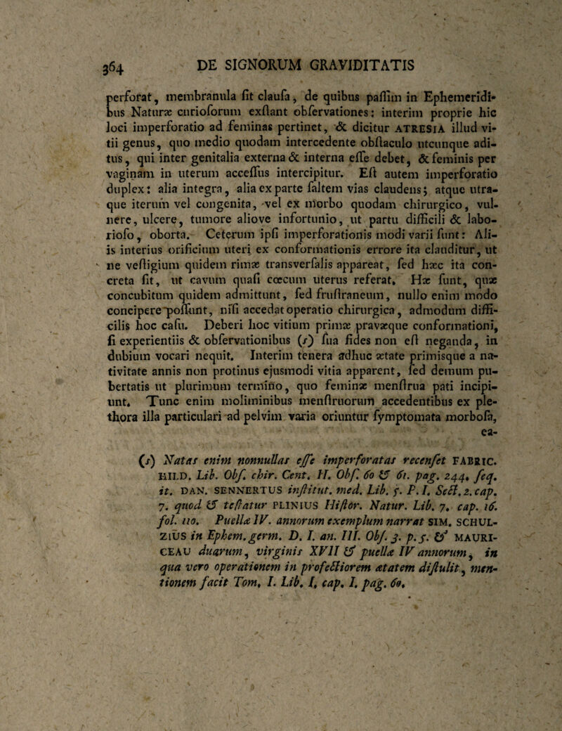 perforat, inembranula fit claufa, de quibus paflim in Ephemeridi¬ bus Naturse curioforum exfiaiit obfervationes; interim proprie hic loci imperforatio ad feminas pertinet, '<5c dicitur atresia illud vi¬ tii genus, qno medio quodam intercedente obfiaculo utcunque adi¬ tus, qui inter genitalia externa dc interna efie debet, & feminis per vaginam in uterum acceffus intercipitur. Eft autem imperforatio duplex: alia integra, alia ex parte faltem vias claudens; atque iitra- que iterum vel congenita, -vel ex morbo quodam chirurgico, vul¬ nere, ulcere, tumore aliove infortunio, ut partu difficili dc labo- riofo, oborta. Cetqrum ipfi imperforationis modi varii funt: Ali¬ is interius orificium uteri ex conformationis errore ita clauditur, ut ' ne vefiigium quidem rimae transverfalis appareat, fed haec ita con¬ creta fit, ut cavum quafi ccecum uterus referat. Hac funt, qux concubitum quidem admittunt, fed frufiraneum, nullo enim modo concipere *pofrunt, nifi accedat operatio chirurgica, admodum diffi¬ cilis hoc cafii. Deberi hoc vitium primae pravacque conformationi, fi experientiis dc obfervationibus (/) fua fides non efi neganda, in dubium vocari nequit. Interim tenera ^dhuc aetate primisque a na¬ tivitate annis non protinus ejusmodi vitia apparent, fed demum pu¬ bertatis ut plurimum termino, quo feminx menfirua pati incipi¬ unt, Tunc enim moliminibus menfiruorunl accedentibus ex ple- thora illa particulari ad pelvim varia oriuntur fymptomata morbofa, ea- (/) Nataf enim nonnullas ejfe imperforatas recenfet FABRic. HILD. Lih. Ohf chir. Cent, IL Obf, 60 6i. pag, 244^ feq, it, DAN. SENNERTUS mftitut, med. Lih, f, P,L Sefl,z,cap, 7. quod U' teflatur PLINIUS Hiftor, Natur. Lih, 7, cap. 16, fol. iio. Puella IV. annorum exemplum narrat siu, schul- - zius in Epkem,germ, D, I. an. III. OhJ. p.y. mauri- CEAU duarum,^ virginis XVII ^ puella IVannorum^ in qua vero operationem in profeSIiorem at at em difiuiit^ men- tionem facit Tom^ I. Lib^ /, cap^ I, pag, 69*