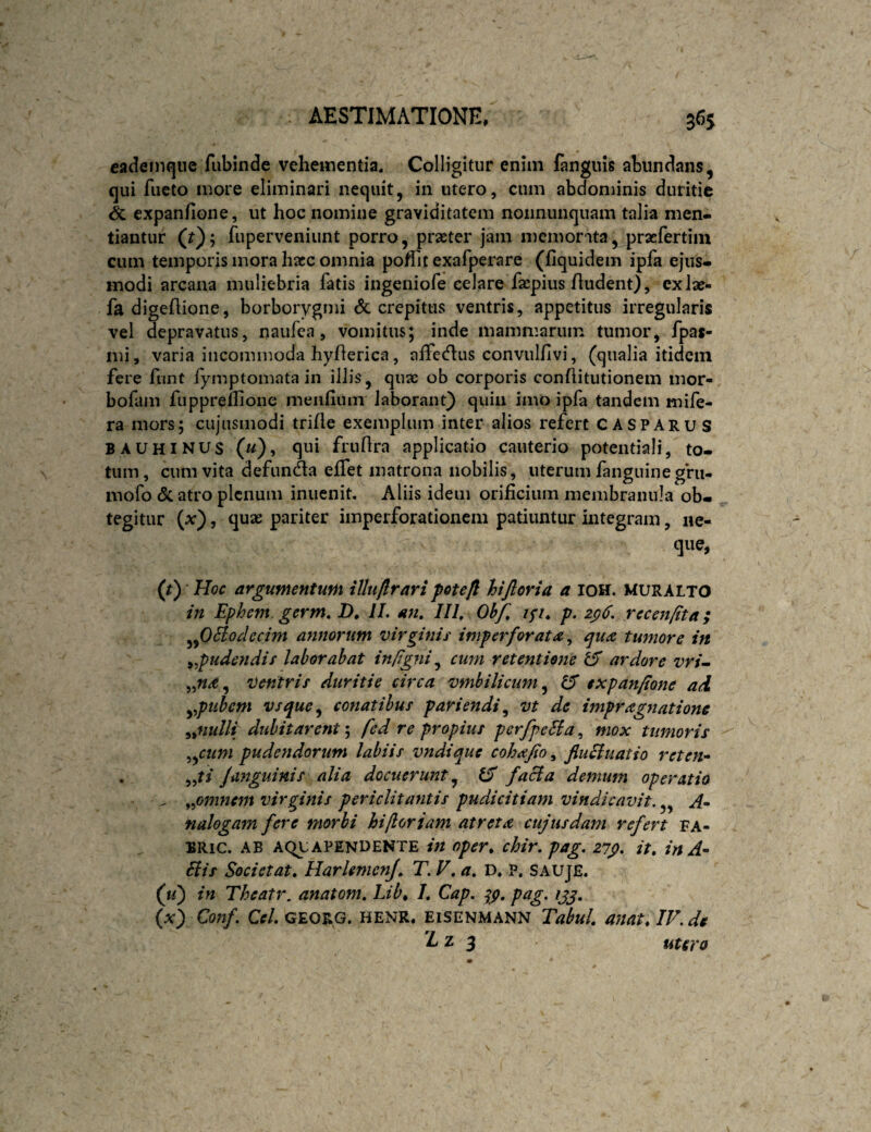 cadeinque fubinde vehementia. Colligitur enim languis abundans, qui fueto more eliminari nequit, in utero, cum abdominis duritie & expanfione, ut hoc nomine graviditatem nonnunquam talia men» tiantur (?); fuperveniunt porro, praeter jam memorata, praefertiin cum temporis mora haec omnia poffit exafperare (fiquidem ipfa ejus» modi arcana muliebria fatis ingeniofe celare faepius Audent), exlae- fadigeAione, borborygmi & crepitus ventris, appetitus irregularis vel depravatus, naufea, vomitus; inde mammarum tumor, fpas- mi, varia incommoda hyAerica, affecAus convulAvi, (qualia itidem fere funt iymptomata in ilJis, quae ob corporis conAitutionem mor- bofam fupprellione meaAiun laborant) quin imo ipfa tandem mife- ra mors; cujusmodi triAe exemplum inter alios refert CASPArus BAUHINUS («), qui fruAra applicatio cauterio potentiali, to¬ tum, cum vita defunda effet matrona nobilis, uterum fanguinegirii- niofo (5c atro plenum inuenit, Aliis idem oriAcium membranula ob¬ tegitur {x'), quae pariter imperforationem patiuntur integram, ne- que, (t) Hoc argumentum illuftrari pote fi hiftoria a IOH. MURALTO in Ephem. germ» D, II. an, III, Ohf, ip, p. z^6. recenftta; ^fiHodecim annorum Virginii' imperforata^ epua tumore in ^pudendir laborabat infigni ^ cum retentione ^ ardore vri^ ventris duritie circa vmbilicum^ IS expanfione ad ypuhem vsque^ conatibus pariendi^ vt de impragnatione ^^nulli dubitarent fed re propius perfpeSia^ mox tumoris ^^cum pudendorum labiis vndique cohajio ^ fiuciuatio reten» . fanguinis alia docuerunt^ IS faci a demum operatio ^ ^.pmnem virginis periclitantis pudicitiam vindicavit. „ nalogam fere morbi hifioriam atreta cujusdam refert fa- BRic. AB AQUAPENUENTE in oper* chir. pag. zip, it, inA- Siis Societ at, HarUmenJ, T. V, a, D. P. Sauje. (k) in Theatr, anatom, Lib^ I, Cap. pag. /jj. (x) C07if. Cf/. GEORG. HENR. ElSENMANN Tobul, UUat.IV.de A z 3 utero