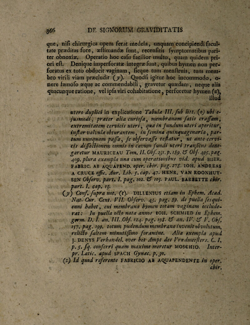 que, nifi chirurgica opem ferat medela, unquam concipiendi facul¬ tate praeditas fore, aeftimandae fimt, rccenfltis fymptomatibiis pari¬ ter obnoxiae. Operatio hoc cafu facilior inulto, quam quidem pri¬ ori eft. Denique imperforatae integrae funt, quibus hymen non per¬ foratus ex toto obducit vaginam, ficque tum menrtruis, tum mem¬ bro virili viam praecludit (j'). Quodh igitur hoc incommodo, o- nere famofo aeque ac commendabili, gravetur quaedam, neque alia quacunque ratione, vel ipfa viri cohabitatione, perforetur hymen (z\ ' ' ^ illud utero dupHci in explicatione Tahula Jll. fuh Utt. (oj uhi e* jusmodi ^ prdter alia curioja^ membranam fatis crajfam^ extremitatem cervicis uteri ^ qua in fundum uteri aperitur^ r ' inftar valvula obturantem^ in femina quinquagenaria ^ par • tum nunquam paffa^ Je objervajfe te flatur^ ut ajite cervi* cis diJfeBionem emnis in cavupi fundi uteri tranftus dene* , ,' garetur maurice au Tenu IL Obf zji. p, iSp. ^ Obf 4j?/. pag, ^0^, plura exempla una cum operationibus vid. apud hier. FABRIC. AB AQUAPEND. oper, chir. pag.zys. IOH. ANDREAS A CRUCE ojic, Aur, Lib. S*c^P> 47> HENR. VAN ROONHUY- SEN Obferv, pdrtm L pag^ioz. lop PAUL, barbette chir, part, 1, cap,. i^, (j/) Conf fupranot, (t), DILLENIUS etiam in Ephemi Acad, Nat. Cur. Cent. VIL Obferv^ 4J, pag, S9> de puella fes qui* enni habet ^ cui membrana hymen totam vaginam occlude’* rat: In puella oBo nata annos iOH. SCHMiED/>/ Ephem, ■■ germ. D. L an, III. Obf. 12.4. pag, ipS. IS an, IV. iS V, Obf - r i^y,pag, ipp, totum pudendummemhrana invenit obvolutum., relido fuit em minuti(Jlmo foramine, Alia exempla apud j. DENYS Verhandel, over het Ampt des Vreedmeefiers. C. L p*S*fs conferri quam maxime meretur moschio. Inter* pr. Latie, apud SPACH Gynac, p, (z) Id quod referente FABRICIO AB aquapendente in oper, . chir.