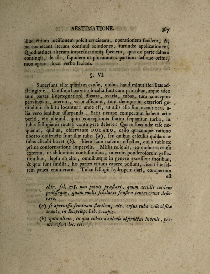 557 illud vitium incifionem pofcit cruciatam, operationem facilem, <5r, ne coalefcant iterum continui folutiones, turundae applicationem* Quod attinet alteram imperforationis fpecicm, quae ex parte faltein contingit, de illa, fiquidem ut plurimum a partium laefionc oritur^ mox aptiori loco verba faciam* §. VI. Superfunt aliae quaedam caufac, quibus haud minus flcrilitas ad- flringitur. Confona haec vitia localia fimtcum prioribus, atque adeo tum partes inipracgnationi dicatas, ovaria, tubas, tum conceptus provinciam, uterum, varie afficiunt, tum denique in exteriori ge¬ nitalium ambita locantur: unde eH, ut aliis alia hnt occultiora, a- lia vero fenfibus itfurpanda., Satis nempe compertum habent artis periti, vix aliquid, quin conceptionis flatim fcquantur turbae, in tubis fallopianis mutati contingere debere; Qiiare foecundae elTe ne¬ queunt, quibus, obfervante DOLAeO, callo quacunque ratione oborto obllrucflae funt illae tubae («), feu quibus calculus quidam in tubis alicubi hseret (^)* Idem fane nafeitur effedlus, qui a tubis ex prima conformatione imperviis,- Miffis reliquis, ex quibus a caufa- externa, ut abdominis contufionibus, onerum ponderoforum gela¬ tionibus, lapfii ab alto, omnibusque in genere exceffivis motibus, & quae funt fimilia, hx partes vitium capere poffiint, liceat hic fal- tem pauca enumerare. Tubae fallopii hydropem dari, compertum ea \ chtr, foU 27/. non petnit praflari ^ quum accidit cuidam pcdijfcque^ quam multi Jcholares frujlra tentaveriint deflo¬ rare, {a) fe aperuijfe feminam flerilem^ ait ^ cujus tuba callo &hflta erant 5 in Encyclop, Lib. y. cap, y. (^) quin aliam, in qua tubas a-calculo ohflruHas invenit, pro^ uti refert loc, cit^