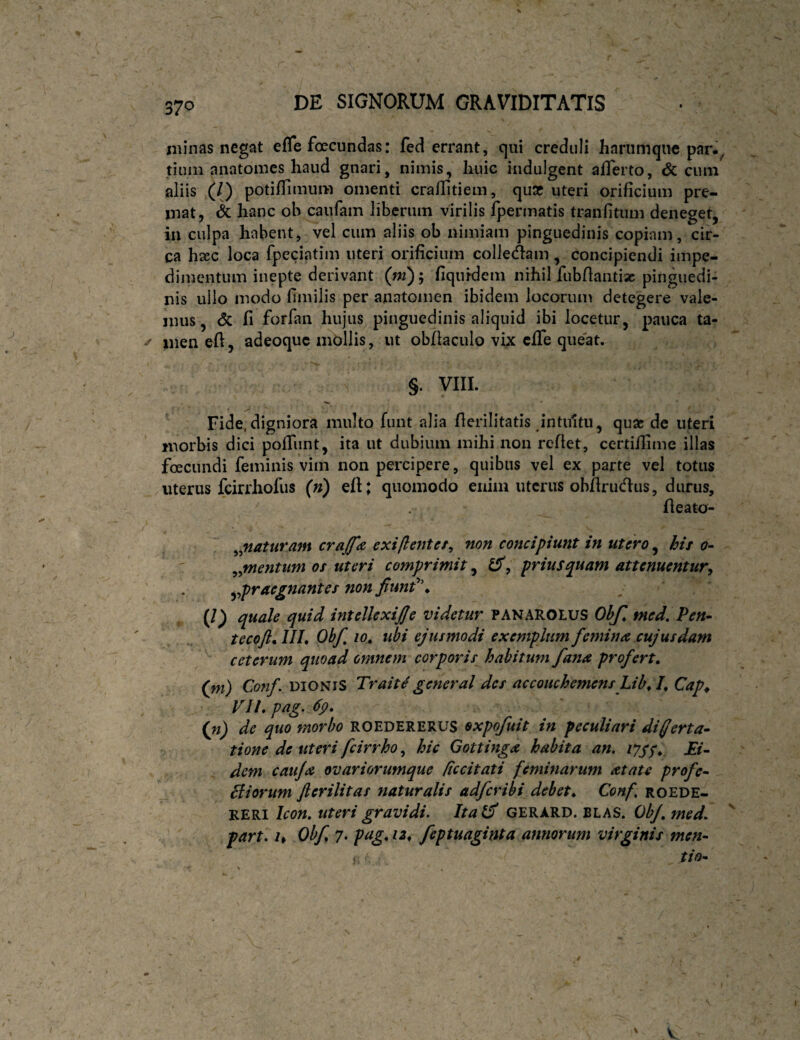 minas negat efle foecundas: fed errant, qui creduli harumque par.^ tiiuii anatoines haud gnari, nimis, huic indulgent afferto, & ciun aliis (/) potiffimum omenti craffitiem, qua? uteri orificium pre¬ mat, & hanc oh caufain liberum virilis fpermatis tranfitum deneget, iii culpa habent, vel cum aliis ob nimiam pinguedinis copiam, cir¬ ca hajc loca fpeciatim uteri orificium colledam , concipiendi impe¬ dimentum inepte derivant (m); fiqufdem nihil fubflantisc pinguedi¬ nis ullo modo flmilis per anatomen ibidem locorum detegere vale¬ mus, (5c fi forfan hujus pinguedinis aliquid ibi locetur, pauca ta- ^ men eft, adeoquc mbllis, ut obflaculo vix cffe queat. §. VIII. Fide,digniora multo funt alia flerilitatis intuitu, quae de uteri morbis dici poffunt, ita ut dubium mihi non reflet, certiflime illas foecundi feminis vim non percipere, quibus vel ex parte vel totus uterus fcirrhofus (n) efl; quomodo enim uterus obfirudus, durus, fleato- 4 ^^naturam crafa exifiente/^ non concipiunt in utero ^ his o- ^^mentunt os uteri comprimit, priusquam attenuentur^ ^^praegnantes nonJitmf\ (l) quale quid intellexijje videtur PANAROtuS Ohfl tned. Pen- tecoft^ IIL Ob/, 10^ ubi ejusmodi exemplum f emina cujusdam ceterum quoad omnem corporis habitum fana profert» (ni) Conf. DIONIS Trait^general des accouchemens Lib» I» Cap^ VII» pag. 6p» {n) de quo morbo ROEDERERUS oxpofuit in peculiari differta- tione de uteri fcirrho, hic Gottinga habita an, iJSS* -E/- dem cau/a ovariorumque /iccitati feminarum atate profe- ciiorum Jlerilitas naturalis adfcribi debet» Conf. roede- ‘BiZVii Icon, uteri gravidi. Italff gerard. blas. 0^. part, u Obf 7, pag» 12^ feptuaginta annorum virginis men- ) tio- \ V